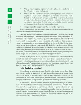 •	     Uso de diferentes posições para amamentar, reduzindo a pressão nos pon-
       42                                   tos dolorosos ou áreas machucadas;
                                     •	     Uso de “conchas protetoras” (alternativamente pode-se utilizar um coador
                                            de plástico pequeno, sem o cabo) entre as mamadas, eliminando o conta-
                                            to da área machucada com a roupa. Esse artifício, no entanto, favorece a
                                            drenagem espontânea de leite, o que torna o tecido aréolo-mamilar mais
                                            vulnerável a macerações. Por isso, essa recomendação deve ser avaliada
                                            em cada caso, pesando-se os riscos e os benefícios;
              ATENÇÃO BÁSICA
CADERNOS DE




                                    •	     Analgésicos sistêmicos por via oral se houver dor importante.
                                    É importante ressaltar que limitar a duração das mamadas não tem efeito na pre-
                               venção ou tratamento do trauma mamilar.
                                       Têm sido utilizados dois tipos de tratamento para acelerar a cicatrização das lesões
                               mamilares: tratamento seco e tratamento úmido. O tratamento seco (banho de luz, ba-
                               nho de sol, secador de cabelo), bastante popular nas últimas décadas, não tem sido mais
                               recomendado porque acredita-se que a cicatrização de feridas é mais eficiente se as ca-
                               madas internas da epiderme (expostas pela lesão) se mantiverem úmidas. Por isso, atual-
                               mente tem-se recomendado o tratamento úmido das lesões mamilares, com o objetivo
                               de formar uma camada protetora que evite a desidratação das camadas mais profundas
                               da epiderme. Para isso, pode-se recomendar o uso do próprio leite materno ordenhado
                               nas fissuras. É preciso ter cautela ao recomendar cremes, óleos e loções, pois eles podem
                               causar alergias e, eventualmente, causar obstrução de poros lactíferos.
                                      Existem muitas práticas de uso popular que visam a aliviar o sofrimento materno
                               causado por machucadura de mamilos, como o uso de chá e casca de banana ou ma-
                               mão, entre outras. Essas práticas devem ser evitadas até que haja estudos indicando a sua
                               eficácia e inocuidade. A casca de banana, por exemplo, pode causar reação alérgica e ser
                               fonte de contaminação. (NOVAK; ALMEIDA; SILVA, 2003)
                                     1.9.6 Candidíase (monilíase)
                                      A infecção da mama no puerpério por Candida sp (candidíase ou monilíase) é bas-
                               tante comum. A infecção pode atingir só a pele do mamilo e da aréola ou comprometer
                               os ductos lactíferos. São fatores predisponentes a umidade e lesão dos mamilos e uso,
                               pela mulher, de antibióticos, contraceptivos orais e esteróides. Na maioria das vezes é a
                               criança quem transmite o fungo, mesmo quando a doença não seja aparente.
                                      A infecção por Candida sp costuma manifestar-se por coceira, sensação de queima-
                               dura e dor em agulhadas nos mamilos que persiste após as mamadas. A pele dos mami-
                               los e da aréola pode apresentar-se avermelhada, brilhante ou apenas irritada ou com fina
                               descamação; raramente se observam placas esbranquiçadas. Algumas mães queixam-se
                               de ardência e dor em agulhada dentro das mamas. É muito comum a criança apresentar
                               crostas brancas orais, que devem ser distinguidas das crostas de leite (essas últimas são
                               removidas sem machucar a língua ou gengivas).
 