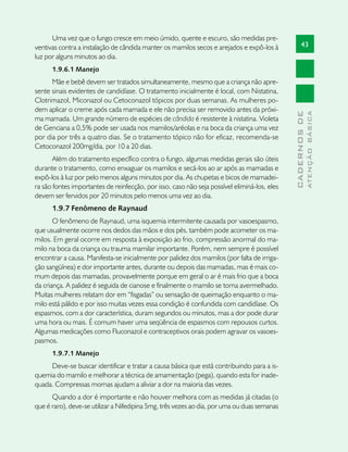 Uma vez que o fungo cresce em meio úmido, quente e escuro, são medidas pre-
ventivas contra a instalação de cândida manter os mamilos secos e arejados e expô-los à             43
luz por alguns minutos ao dia.
      1.9.6.1 Manejo
      Mãe e bebê devem ser tratados simultaneamente, mesmo que a criança não apre-
sente sinais evidentes de candidíase. O tratamento inicialmente é local, com Nistatina,
Clotrimazol, Miconazol ou Cetoconazol tópicos por duas semanas. As mulheres po-
dem aplicar o creme após cada mamada e ele não precisa ser removido antes da próxi-




                                                                                                            ATENÇÃO BÁSICA
                                                                                              CADERNOS DE
ma mamada. Um grande número de espécies de cândida é resistente à nistatina. Violeta
de Genciana a 0,5% pode ser usada nos mamilos/aréolas e na boca da criança uma vez
por dia por três a quatro dias. Se o tratamento tópico não for eficaz, recomenda-se
Cetoconazol 200mg/dia, por 10 a 20 dias.
       Além do tratamento específico contra o fungo, algumas medidas gerais são úteis
durante o tratamento, como enxaguar os mamilos e secá-los ao ar após as mamadas e
expô-los à luz por pelo menos alguns minutos por dia. As chupetas e bicos de mamadei-
ra são fontes importantes de reinfecção, por isso, caso não seja possível eliminá-los, eles
devem ser fervidos por 20 minutos pelo menos uma vez ao dia.
      1.9.7 Fenômeno de Raynaud
       O fenômeno de Raynaud, uma isquemia intermitente causada por vasoespasmo,
que usualmente ocorre nos dedos das mãos e dos pés, também pode acometer os ma-
milos. Em geral ocorre em resposta à exposição ao frio, compressão anormal do ma-
milo na boca da criança ou trauma mamilar importante. Porém, nem sempre é possível
encontrar a causa. Manifesta-se inicialmente por palidez dos mamilos (por falta de irriga-
ção sangüínea) e dor importante antes, durante ou depois das mamadas, mas é mais co-
mum depois das mamadas, provavelmente porque em geral o ar é mais frio que a boca
da criança. A palidez é seguida de cianose e finalmente o mamilo se torna avermelhado.
Muitas mulheres relatam dor em “fisgadas” ou sensação de queimação enquanto o ma-
milo está pálido e por isso muitas vezes essa condição é confundida com candidíase. Os
espasmos, com a dor característica, duram segundos ou minutos, mas a dor pode durar
uma hora ou mais. É comum haver uma seqüência de espasmos com repousos curtos.
Algumas medicações como Fluconazol e contraceptivos orais podem agravar os vasoes-
pasmos.
      1.9.7.1 Manejo
     Deve-se buscar identificar e tratar a causa básica que está contribuindo para a is-
quemia do mamilo e melhorar a técnica de amamentação (pega), quando esta for inade-
quada. Compressas mornas ajudam a aliviar a dor na maioria das vezes.
      Quando a dor é importante e não houver melhora com as medidas já citadas (o
que é raro), deve-se utilizar a Nifedipina 5mg, três vezes ao dia, por uma ou duas semanas
 