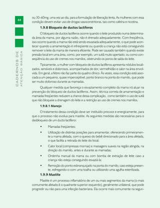 ou 30–60mg, uma vez ao dia, para a formulação de liberação lenta. As mulheres com essa
       44
                               condição devem evitar uso de drogas vasoconstritoras, tais como cafeína e nicotina.
                                     1.9.8 Bloqueio de ductos lactíferos
                                      O bloqueio de ductos lactíferos ocorre quando o leite produzido numa determina-
                               da área da mama, por alguma razão, não é drenado adequadamente. Com freqüência,
                               isso ocorre quando a mama não está sendo esvaziada adequadamente, o que pode acon-
                               tecer quando a amamentação é infreqüente ou quando a criança não está conseguindo
                               remover o leite da mama de maneira eficiente. Pode ser causado também quando existe
              ATENÇÃO BÁSICA
CADERNOS DE




                               pressão local em uma área, como, por exemplo, um sutiã muito apertado, ou como con-
                               seqüência do uso de cremes nos mamilos, obstruindo os poros de saída do leite.
                                      Tipicamente, a mulher com bloqueio de ductos lactíferos apresenta nódulos locali-
                               zados, sensíveis e dolorosos, acompanhados de dor, vermelhidão e calor na área envol-
                               vida. Em geral, a febre não faz parte do quadro clínico. Às vezes, essa condição está asso-
                               ciada a um pequeno, quase imperceptível, ponto branco na ponta do mamilo, que pode
                               ser muito doloroso durante as mamadas.
                                     Qualquer medida que favoreça o esvaziamento completo da mama irá atuar na
                               prevenção do bloqueio de ductos lactíferos. Assim, técnica correta de amamentação e
                               mamadas freqüentes reduzem a chance dessa complicação, como também o uso de sutiã
                               que não bloqueie a drenagem do leite e a restrição ao uso de cremes nos mamilos.
                                     1.9.8.1 Manejo
                                     O tratamento dessa condição deve ser instituído precoce e energicamente, para
                               que o processo não evolua para mastite. As seguintes medidas são necessárias para o
                               desbloqueio de um ducto lactífero:
                                     •	    Mamadas freqüentes;
                                     •	    Utilização de distintas posições para amamentar, oferecendo primeiramen-
                                           te a mama afetada, com o queixo do bebê direcionado para a área afetada,
                                           o que facilita a retirada do leite do local;
                                     •	    Calor local (compressas mornas) e massagens suaves na região atingida, na
                                           direção do mamilo, antes e durante as mamadas;
                                     •	    Ordenha manual da mama ou com bomba de extração de leite caso a
                                           criança não esteja conseguindo esvaziá-la;
                                     •	   Remoção do ponto esbranquiçado na ponta do mamilo, caso esteja presen-
                                          te, esfregando-o com uma toalha ou utilizando uma agulha esterilizada.
                                     1.9.9 Mastite
                                     Mastite é um processo inflamatório de um ou mais segmentos da mama (o mais
                               comumente afetado é o quadrante superior esquerdo), geralmente unilateral, que pode
                               progredir ou não para uma infecção bacteriana. Ela ocorre mais comumente na segun-
 