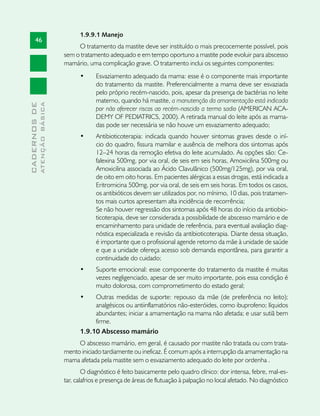 1.9.9.1 Manejo
       46
                                    O tratamento da mastite deve ser instituído o mais precocemente possível, pois
                               sem o tratamento adequado e em tempo oportuno a mastite pode evoluir para abscesso
                               mamário, uma complicação grave. O tratamento inclui os seguintes componentes:
                                     •	    Esvaziamento adequado da mama: esse é o componente mais importante
                                           do tratamento da mastite. Preferencialmente a mama deve ser esvaziada
                                           pelo próprio recém-nascido, pois, apesar da presença de bactérias no leite
                                           materno, quando há mastite, a manutenção da amamentação está indicada
              ATENÇÃO BÁSICA
CADERNOS DE




                                           por não oferecer riscos ao recém-nascido a termo sadio (AMERICAN ACA-
                                           DEMY OF PEDIATRICS, 2000). A retirada manual do leite após as mama-
                                           das pode ser necessária se não houve um esvaziamento adequado;
                                     •	     Antibioticoterapia: indicada quando houver sintomas graves desde o iní-
                                            cio do quadro, fissura mamilar e ausência de melhora dos sintomas após
                                            12–24 horas da remoção efetiva do leite acumulado. As opções são: Ce-
                                            falexina 500mg, por via oral, de seis em seis horas, Amoxicilina 500mg ou
                                            Amoxicilina associada ao Ácido Clavulânico (500mg/125mg), por via oral,
                                            de oito em oito horas. Em pacientes alérgicas a essas drogas, está indicada a
                                            Eritromicina 500mg, por via oral, de seis em seis horas. Em todos os casos,
                                            os antibióticos devem ser utilizados por, no mínimo, 10 dias, pois tratamen-
                                            tos mais curtos apresentam alta incidência de recorrência;
                                            Se não houver regressão dos sintomas após 48 horas do início da antiobio-
                                            ticoterapia, deve ser considerada a possibilidade de abscesso mamário e de
                                            encaminhamento para unidade de referência, para eventual avaliação diag-
                                            nóstica especializada e revisão da antibioticoterapia. Diante dessa situação,
                                            é importante que o profissional agende retorno da mãe à unidade de saúde
                                            e que a unidade ofereça acesso sob demanda espontânea, para garantir a
                                            continuidade do cuidado;
                                     •	     Suporte emocional: esse componente do tratamento da mastite é muitas
                                            vezes negligenciado, apesar de ser muito importante, pois essa condição é
                                            muito dolorosa, com comprometimento do estado geral;
                                     •	   Outras medidas de suporte: repouso da mãe (de preferência no leito);
                                          analgésicos ou antiinflamatórios não-esteróides, como ibuprofeno; líquidos
                                          abundantes; iniciar a amamentação na mama não afetada; e usar sutiã bem
                                          firme.
                                     1.9.10 Abscesso mamário
                                    O abscesso mamário, em geral, é causado por mastite não tratada ou com trata-
                               mento iniciado tardiamente ou ineficaz. É comum após a interrupção da amamentação na
                               mama afetada pela mastite sem o esvaziamento adequado do leite por ordenha .
                                       O diagnóstico é feito basicamente pelo quadro clínico: dor intensa, febre, mal-es-
                               tar, calafrios e presença de áreas de flutuação à palpação no local afetado. No diagnóstico
 