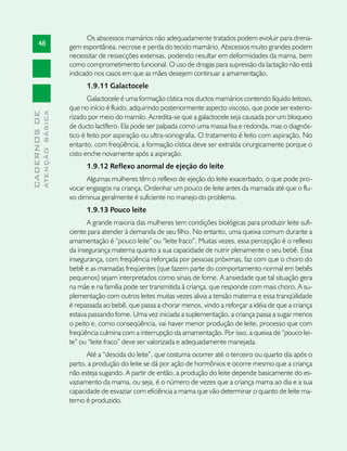 Os abscessos mamários não adequadamente tratados podem evoluir para drena-
       48                      gem espontânea, necrose e perda do tecido mamário. Abscessos muito grandes podem
                               necessitar de ressecções extensas, podendo resultar em deformidades da mama, bem
                               como comprometimento funcional. O uso de drogas para supressão da lactação não está
                               indicado nos casos em que as mães desejem continuar a amamentação.
                                     1.9.11 Galactocele
                                      Galactocele é uma formação cística nos ductos mamários contendo líquido leitoso,
                               que no início é fluido, adquirindo posteriormente aspecto viscoso, que pode ser exterio-
              ATENÇÃO BÁSICA
CADERNOS DE




                               rizado por meio do mamilo. Acredita-se que a galactocele seja causada por um bloqueio
                               de ducto lactífero. Ela pode ser palpada como uma massa lisa e redonda, mas o diagnós-
                               tico é feito por aspiração ou ultra-sonografia. O tratamento é feito com aspiração. No
                               entanto, com freqüência, a formação cística deve ser extraída cirurgicamente porque o
                               cisto enche novamente após a aspiração.
                                     1.9.12 Reflexo anormal de ejeção do leite
                                     Algumas mulheres têm o reflexo de ejeção do leite exacerbado, o que pode pro-
                               vocar engasgos na criança. Ordenhar um pouco de leite antes da mamada até que o flu-
                               xo diminua geralmente é suficiente no manejo do problema.
                                     1.9.13 Pouco leite
                                     A grande maioria das mulheres tem condições biológicas para produzir leite sufi-
                               ciente para atender à demanda de seu filho. No entanto, uma queixa comum durante a
                               amamentação é “pouco leite” ou “leite fraco”. Muitas vezes, essa percepção é o reflexo
                               da insegurança materna quanto a sua capacidade de nutrir plenamente o seu bebê. Essa
                               insegurança, com freqüência reforçada por pessoas próximas, faz com que o choro do
                               bebê e as mamadas freqüentes (que fazem parte do comportamento normal em bebês
                               pequenos) sejam interpretados como sinais de fome. A ansiedade que tal situação gera
                               na mãe e na família pode ser transmitida à criança, que responde com mais choro. A su-
                               plementação com outros leites muitas vezes alivia a tensão materna e essa tranqüilidade
                               é repassada ao bebê, que passa a chorar menos, vindo a reforçar a idéia de que a criança
                               estava passando fome. Uma vez iniciada a suplementação, a criança passa a sugar menos
                               o peito e, como conseqüência, vai haver menor produção de leite, processo que com
                               freqüência culmina com a interrupção da amamentação. Por isso, a queixa de “pouco lei-
                               te” ou “leite fraco” deve ser valorizada e adequadamente manejada.
                                     Até a “descida do leite”, que costuma ocorrer até o terceiro ou quarto dia após o
                               parto, a produção do leite se dá por ação de hormônios e ocorre mesmo que a criança
                               não esteja sugando. A partir de então, a produção do leite depende basicamente do es-
                               vaziamento da mama, ou seja, é o número de vezes que a criança mama ao dia e a sua
                               capacidade de esvaziar com eficiência a mama que vão determinar o quanto de leite ma-
                               terno é produzido.
 