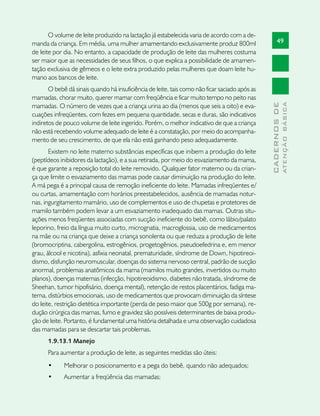 O volume de leite produzido na lactação já estabelecida varia de acordo com a de-
manda da criança. Em média, uma mulher amamentando exclusivamente produz 800ml                        49
de leite por dia. No entanto, a capacidade de produção de leite das mulheres costuma
ser maior que as necessidades de seus filhos, o que explica a possibilidade de amamen-
tação exclusiva de gêmeos e o leite extra produzido pelas mulheres que doam leite hu-
mano aos bancos de leite.
       O bebê dá sinais quando há insuficiência de leite, tais como não ficar saciado após as
mamadas, chorar muito, querer mamar com freqüência e ficar muito tempo no peito nas




                                                                                                              ATENÇÃO BÁSICA
                                                                                                CADERNOS DE
mamadas. O número de vezes que a criança urina ao dia (menos que seis a oito) e eva-
cuações infreqüentes, com fezes em pequena quantidade, secas e duras, são indicativos
indiretos de pouco volume de leite ingerido. Porém, o melhor indicativo de que a criança
não está recebendo volume adequado de leite é a constatação, por meio do acompanha-
mento de seu crescimento, de que ela não está ganhando peso adequadamente.
       Existem no leite materno substâncias específicas que inibem a produção do leite
(peptídeos inibidores da lactação), e a sua retirada, por meio do esvaziamento da mama,
é que garante a reposição total do leite removido. Qualquer fator materno ou da crian-
ça que limite o esvaziamento das mamas pode causar diminuição na produção do leite.
A má pega é a principal causa de remoção ineficiente do leite. Mamadas infreqüentes e/
ou curtas, amamentação com horários preestabelecidos, ausência de mamadas notur-
nas, ingurgitamento mamário, uso de complementos e uso de chupetas e protetores de
mamilo também podem levar a um esvaziamento inadequado das mamas. Outras situ-
ações menos freqüentes associadas com sucção ineficiente do bebê, como lábio/palato
leporino, freio da língua muito curto, micrognatia, macroglossia, uso de medicamentos
na mãe ou na criança que deixe a criança sonolenta ou que reduza a produção de leite
(bromocriptina, cabergolina, estrogênios, progetogênios, pseudoefedrina e, em menor
grau, álcool e nicotina), asfixia neonatal, prematuridade, síndrome de Down, hipotireoi-
dismo, disfunção neuromuscular, doenças do sistema nervoso central, padrão de sucção
anormal, problemas anatômicos da mama (mamilos muito grandes, invertidos ou muito
planos), doenças maternas (infecção, hipotireoidismo, diabetes não tratada, síndrome de
Sheehan, tumor hipofisário, doença mental), retenção de restos placentários, fadiga ma-
terna, distúrbios emocionais, uso de medicamentos que provocam diminuição da síntese
do leite, restrição dietética importante (perda de peso maior que 500g por semana), re-
dução cirúrgica das mamas, fumo e gravidez são possíveis determinantes de baixa produ-
ção de leite. Portanto, é fundamental uma história detalhada e uma observação cuidadosa
das mamadas para se descartar tais problemas.
      1.9.13.1 Manejo
      Para aumentar a produção de leite, as seguintes medidas são úteis:
      •	     Melhorar o posicionamento e a pega do bebê, quando não adequados;
      •	     Aumentar a freqüência das mamadas;
 