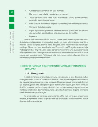 •	    Oferecer as duas mamas em cada mamada;
       50
                                     •	    Dar tempo para o bebê esvaziar bem as mamas;
                                     •	    Trocar de mama várias vezes numa mamada se a criança estiver sonolenta
                                           ou se não sugar vigorosamente;
                                     •	    Evitar o uso de mamadeiras, chupetas e protetores (intermediários) de mamilos;
                                     •	    Consumir dieta balanceada;
                                     •	    Ingerir líquidos em quantidade suficiente (lembrar que líquidos em excesso
              ATENÇÃO BÁSICA
CADERNOS DE




                                           não aumentam a produção de leite, podendo até diminuí-la);
                                      •	     Repousar.
                                      Apesar de haver controvérsias sobre o uso de medicamentos para o estímulo
                               da lactação, muitas vezes o profissional de saúde, em casos selecionados e quando as
                               medidas citadas não produziram o efeito desejado, sente necessidade de indicar algu-
                               ma droga. Nesse caso, as mais utilizadas são: Domperidona (30mg três vezes ao dia) e
                               Metoclopramida (10mg três vezes ao dia por aproximadamente uma ou duas semanas).
                               A Domperidona tem a vantagem de não atravessar a barreira hemato-encefálica, o que
                               a torna mais segura do que a Metoclopramida, com menos efeitos colaterais, podendo
                               ser utilizada por tempo indeterminado.



                               1.10 COMO MANEJAR O ALEITAMENTO MATERNO EM SITUAÇÕES
                                     ESPECIAIS?

                                     1.10.1 Nova gravidez
                                      É possível manter a amamentação em uma nova gravidez se for o desejo da mulher
                               e se a gravidez for normal. Contudo, não é raro as crianças interromperem a amamenta-
                               ção espontaneamente quando a mãe engravida. O desmame pode ocorrer pela diminui-
                               ção da produção de leite, alteração no gosto do leite (mais salgado, por maior conteúdo
                               de sódio e cloreto), perda do espaço destinado ao colo com o avanço da gravidez ou au-
                               mento da sensibilidade dos mamilos durante a gravidez. Na ameaça de parto prematuro
                               é indicado interromper a lactação.
                                      Se a mãe optar por continuar amamentando o filho mais velho após o nascimento
                               do bebê, é importante orientá-la que ela deve dar prioridade à criança mais nova no que
                               diz respeito à amamentação.
 
