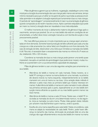 Mães de gêmeos sugerem que as mulheres, na gestação, estabeleçam como meta
       52
                               inicial para a duração da amamentação das suas crianças pelo menos seis semanas, tempo
                               mínimo necessário para que a mulher se recupere do parto e que todas as pessoas envol-
                               vidas aprendam e se adaptem à situação especial que é amamentar duas ou mais crianças.
                               O período de “aprendizagem” compreensivelmente é maior na amamentação de gêmeos
                               quando comparado ao de recém-nascidos únicos. Após o período estipulado (que pode
                               ser maior ou menor) a situação deve ser reavaliada e nova meta estipulada.
                                     O melhor momento de iniciar o aleitamento materno de gêmeos é logo após o
              ATENÇÃO BÁSICA
CADERNOS DE




                               nascimento, sempre que possível. Se um ou mais bebês não está em condições de ser
                               amamentado, a mulher deve iniciar a extração manual ou com bomba de sucção o mais
                               precocemente possível.
                                       Por mais difícil que possa ser, é muito importante que as crianças sejam amamen-
                               tadas em livre demanda. Somente haverá produção de leite suficiente para cada uma das
                               crianças se a mãe amamentar (ou retirar leite) com freqüência e em livre demanda. No
                               caso de extração do leite, desenvolver uma rotina que mimetize as mamadas dos bebês
                               é útil. Para isto, é necessário fazer o esvaziamento das mamas no mínimo 8 a 9 vezes ao
                               dia, totalizando 100 a 120 minutos.
                                     Coordenar as mamadas de duas ou mais crianças pode parecer uma tarefa quase
                               impossível, mas após um período de aprendizagem (que pode durar meses), muitas mu-
                               lheres se surpreendem com a sua extraordinária capacidade de adaptação.
                                     Mães de gêmeos tendem a usar uma das seguintes variações para amamentar os
                               seus bebês:
                                     •	    Alternância de bebês e mamas em cada mamada. Desta maneira, se o
                                           bebê “A” começou a mamar na mama direita em uma mamada, na próxima
                                           ele deverá iniciá-la na mama esquerda, independentemente se os bebês
                                           mamarem em uma só mama ou nas duas. Uma variação deste método é
                                           oferecer o peito mais cheio ao primeiro bebê que mostrar interesse em
                                           mamar. A alternância de bebês e mamas em cada mamada é muito utilizada
                                           nas primeiras semanas após o parto, especialmente se um dos bebês tem
                                           sucção menos eficiente ou quando um ou mais bebês querem mamar nas
                                           duas mamas.
                                     •	    Alternância de bebês e mamas a cada 24 horas. Neste caso, o bebê “A” ini-
                                           cia todas as mamadas do dia em uma determinada mama e, no dia seguin-
                                           te, inicia as mamadas na outra mama. Muitas mães gostam deste método
                                           por acharem mais fácil lembrar quem mamou, onde e quando.
                                     •	    Escolha de uma mama específica para cada bebê. Nesta circunstância, cada
                                           mama se adapta às necessidades de cada bebê. Porém, pode haver dife-
                                           rença no tamanho das mamas, diminuição da produção leite se uma das
                                           crianças não sugar eficientemente e recusa dos bebês em mamar na mama
 