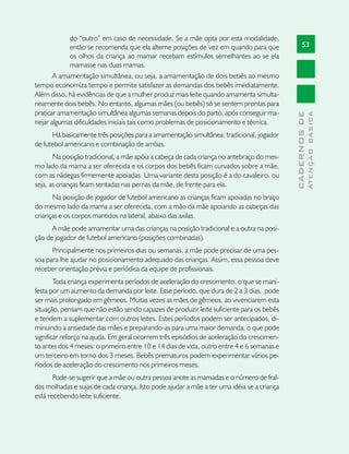 do “outro” em caso de necessidade. Se a mãe opta por esta modalidade,
            então se recomenda que ela alterne posições de vez em quando para que                 53
            os olhos da criança ao mamar recebam estímulos semelhantes ao se ela
            mamasse nas duas mamas.
       A amamentação simultânea, ou seja, a amamentação de dois bebês ao mesmo
tempo economiza tempo e permite satisfazer as demandas dos bebês imediatamente.
Além disso, há evidências de que a mulher produz mais leite quando amamenta simulta-
neamente dois bebês. No entanto, algumas mães (ou bebês) só se sentem prontas para
praticar amamentação simultânea algumas semanas depois do parto, após conseguir ma-




                                                                                                          ATENÇÃO BÁSICA
                                                                                            CADERNOS DE
nejar algumas dificuldades iniciais tais como problemas de posicionamento e técnica.
      Há basicamente três posições para a amamentação simultânea: tradicional, jogador
de futebol americano e combinação de ambas.
       Na posição tradicional, a mãe apóia a cabeça de cada criança no antebraço do mes-
mo lado da mama a ser oferecida e os corpos dos bebês ficam curvados sobre a mãe,
com as nádegas firmemente apoiadas. Uma variante desta posição é a do cavaleiro, ou
seja, as crianças ficam sentadas nas pernas da mãe, de frente para ela.
      Na posição de jogador de futebol americano as crianças ficam apoiadas no braço
do mesmo lado da mama a ser oferecida, com a mão da mãe apoiando as cabeças das
crianças e os corpos mantidos na lateral, abaixo das axilas.
      A mãe pode amamentar uma das crianças na posição tradicional e a outra na posi-
ção de jogador de futebol americano (posições combinadas).
      Principalmente nos primeiros dias ou semanas, a mãe pode precisar de uma pes-
soa para lhe ajudar no posicionamento adequado das crianças. Assim, essa pessoa deve
receber orientação prévia e periódica da equipe de profissionais.
        Toda criança experimenta períodos de aceleração do crescimento, o que se mani-
festa por um aumento da demanda por leite. Esse período, que dura de 2 a 3 dias, pode
ser mais prolongado em gêmeos. Muitas vezes as mães de gêmeos, ao vivenciarem esta
situação, pensam que não estão sendo capazes de produzir leite suficiente para os bebês
e tendem a suplementar com outros leites. Estes períodos podem ser antecipados, di-
minuindo a ansiedade das mães e preparando-as para uma maior demanda, o que pode
significar reforço na ajuda. Em geral ocorrem três episódios de aceleração do crescimen-
to antes dos 4 meses: o primeiro entre 10 e 14 dias de vida, outro entre 4 e 6 semanas e
um terceiro em torno dos 3 meses. Bebês prematuros podem experimentar vários pe-
ríodos de aceleração do crescimento nos primeiros meses.
       Pode-se sugerir que a mãe ou outra pessoa anote as mamadas e o número de fral-
das molhadas e sujas de cada criança. Isto pode ajudar a mãe a ter uma idéia se a criança
está recebendo leite suficiente.
 