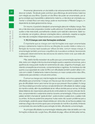 Amamentar plenamente um dos bebês e dar exlusivamente leite artificial ao outro
       54
                               deve ser evitado. Tal atitude pode contribuir para diferenças de sentimentos maternos
                               com relação aos seus filhos. Quando um dos filhos não puder ser amamentado, por al-
                               guma condição que impossibilite o aleitamento materno, a mãe deve ser orientada a au-
                               mentar o contato físico com esta criança; pode-se recomendar o Método Canguru, in-
                               dependente da idade gestacional da criança.
                                      Em resumo, é possível e desejável a amamentação plena de múltiplas crianças. Para
                               isto a mãe deve estar preparada e receber auxílio adicional. O profissional de saúde pode
              ATENÇÃO BÁSICA
CADERNOS DE




                               auxiliar a mãe nesta tarefa, aconselhando-a desde o pré-natal até o desmame. Saber ou-
                               vir, entender, ser empático, oferecer orientações úteis e, sobretudo, respeitar as opções
                               das mães são condições indispensáveis para o sucesso do aconselhamento.
                                     1.10.3 Crianças com más formações orofaciais
                                     É importante que as crianças com más formações orais sejam amamentadas
                               porque o aleitamento materno diminui as infecções do ouvido médio e reduz a in-
                               flamação da mucosa nasal causada por refluxo do leite, comum nessas crianças. A
                               amamentação também promove o equilíbrio da musculatura orofacial, favorecendo
                               o adequado desenvolvimento das estruturas do sistema motor-oral, que estão afe-
                               tadas nessas crianças.
                                      Mãe, bebê e família necessitam de auxílio para que a amamentação seja bem suce-
                               dida, tanto com relação à técnica da amamentação quanto a aspectos emocionais, pois a
                               aparência da criança pode resultar em sentimentos de culpa, vergonha e frustração, acar-
                               retando conseqüências emocionais, comportamentais e cognitivas. As incertezas da mãe
                               quanto a sua capacidade de cuidar do filho com dificuldades também podem afetar o vín-
                               culo com o bebê. O aleitamento materno favorece um maior contato entre mãe e filho,
                               colaborando para estreitar o vínculo entre ambos.
                                       É comum as crianças com más formações de mandíbula, nariz e boca apresentarem
                               dificuldades para amamentar. Crianças com fissuras que não envolvem o palato têm um
                               grau de dificuldade menor para mamar do que as que possuem fissura palatal. A criança
                               com fissura labial que envolve narinas e arcada dentária tem dificuldade de realizar a pega
                               do mamilo e aréola, além da possibilidade de ter refluxo de leite para as narinas. As fendas
                               labiais bilaterais são responsáveis pela perda de continuidade do músculo orbicular dos lá-
                               bios, comprometendo o vedamento anterior durante a amamentação. A fissura somente
                               palatal, também chamada de “goela de lobo”, pode envolver o palato duro, o palato mole
                               ou ambos. As fissuras posteriores pequenas muitas vezes não causam problemas para a
                               amamentação, podendo passar despercebidas por vários dias. Já nas fissuras palatais mais
                               extensas a língua não encontra apoio para compressão do mamilo e da aréola, limitando
                               a compressão dos seios lactíferos para extração do leite, dificultando a amamentação.
                                    As principais dificuldades na amamentação relatadas pelas mães de bebês com más
                               formações orofaciais são: sucção fraca, dificuldade de pega, refluxo de leite pelas narinas,
 