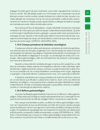 engasgos do bebê, ganho de peso insuficiente, pouco leite, ingurgitamento mamário e
trauma mamilar. Tais dificuldades podem ser minimizadas com a expressão manual do                   55
leite para amaciar mamilo e aréola; oclusão da fenda com o dedo da mãe, durante a ma-
mada; aplicação de compressas mornas nas mamas para facilitar a saída do leite; posicio-
namento do mamilo em direção ao lado oposto à fenda; e utilização do bebê em posição
semi-sentada para evitar refluxo de leite pelas narinas.
       Na presença de fissuras labiopalatais, a dupla mãe/bebê necessita de orientação
constante e de muito apoio por parte de equipe multiprofissional especializada. Quando




                                                                                                            ATENÇÃO BÁSICA
                                                                                              CADERNOS DE
a má formação é identificada durante a gestação, a equipe pode iniciar precocemente a
orientação aos pais. Quando a mãe recebe apoio efetivo nos primeiros dias de vida, a du-
ração da amamentação da criança com fenda labial é a mesma do que a das crianças sem
esse tipo de má formação. (GARCEZ; GIUGLIANI, 2005)
      1.10.4 Crianças portadoras de distúrbios neurológicos
      Crianças que sofreram asfixia perinatal grave, portadoras de síndromes genéticas,
com diversos tipos de infecções congênitas e com más formações do sistema nervoso
central podem ter distúrbios neurológicos. Freqüentemente elas têm incoordenação mo-
tora-oral, dificuldades na deglutição e na sucção, na coordenação de ambas com a res-
piração, refluxo gastroesofágico, além de eventualmente não aceitarem a alimentação,
com risco de se desnutrirem.
      Quando a criança não tem condições de sugar a mama ou tem sucção fraca, a mãe
deve ser orientada a realizar ordenha com freqüência e oferecer o leite ordenhado, além
de estimular a região perioral da criança e incentivar a sucção introduzindo o dedo míni-
mo na sua cavidade oral. Se a criança estabelecer coordenação entre sucção, deglutição
e respiração, a mãe pode oferecer cuidadosamente o seio, com supervisão profissional.
       A hipotonia característica das crianças portadoras de síndrome de Down costuma
ser um dos fatores que dificultam o aleitamento materno. Assim como nos diferentes
distúrbios neurológicos, o acompanhamento cuidadoso da dupla mãe/bebê por equipe
multiprofissional, somado a orientações adequadas e ajuda efetiva, favorece o estabele-
cimento e a manutenção do aleitamento materno.
      1.10.5 Refluxo gastroesofágico
       Uma das manifestações gastrointestinais mais comuns na infância é o refluxo gastroe-
sofágico. Muitas vezes essa condição se resolve espontaneamente com a maturação do me-
canismo de funcionamento do esfíncter esofágico inferior, nos primeiros meses de vida.
         Nas crianças amamentadas no peito, os efeitos do refluxo gastroesofágico costu-
mam ser mais brandos do que nas alimentadas com leite não humano, devido à posição
supina do bebê para mamar e aos vigorosos movimentos peristálticos da língua durante a
sucção. Os episódios de regurgitação são mais freqüentes em lactentes com aleitamento
artificial quando comparados a bebês amamentados no peito (GIOVANNI et al., 2000).
Assim, é recomendado que a criança com refluxo gastroesofágico receba aleitamento ma-
terno exclusivo nos primeiros seis meses e complementado até os dois anos ou mais.
 