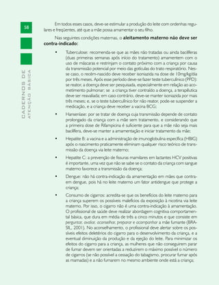 Em todos esses casos, deve-se estimular a produção do leite com ordenhas regu-
       58
                               lares e freqüentes, até que a mãe possa amamentar o seu filho.
                                    Nas seguintes condições maternas, o aleitamento materno não deve ser
                               contra-indicado:
                                     •	    Tuberculose: recomenda-se que as mães não tratadas ou ainda bacilíferas
                                           (duas primeiras semanas após início do tratamento) amamentem com o
                                           uso de máscaras e restrinjam o contato próximo com a criança por causa
                                           da transmissão potencial por meio das gotículas do trato respiratório. Nes-
              ATENÇÃO BÁSICA
CADERNOS DE




                                           se caso, o recém-nascido deve receber isoniazida na dose de 10mg/kg/dia
                                           por três meses. Após esse período deve-se fazer teste tuberculínico (PPD):
                                           se reator, a doença deve ser pesquisada, especialmente em relação ao aco-
                                           metimento pulmonar; se a criança tiver contraído a doença, a terapêutica
                                           deve ser reavaliada; em caso contrário, deve-se manter isoniazida por mais
                                           três meses; e, se o teste tuberculínico for não reator, pode-se suspender a
                                           medicação, e a criança deve receber a vacina BCG;
                                     •	    Hanseníase: por se tratar de doença cuja transmissão depende de contato
                                           prolongado da criança com a mãe sem tratamento, e considerando que
                                           a primeira dose de Rifampicina é suficiente para que a mãe não seja mais
                                           bacilífera, deve-se manter a amamentação e iniciar tratamento da mãe;
                                     •	    Hepatite B: a vacina e a administração de imunoglobulina específica (HBIG)
                                           após o nascimento praticamente eliminam qualquer risco teórico de trans-
                                           missão da doença via leite materno;
                                     •	    Hepatite C: a prevenção de fissuras mamilares em lactantes HCV positivas
                                           é importante, uma vez que não se sabe se o contato da criança com sangue
                                           materno favorece a transmissão da doença;
                                     •	    Dengue: não há contra-indicação da amamentação em mães que contra-
                                           em dengue, pois há no leite materno um fator antidengue que protege a
                                           criança;
                                     •	    Consumo de cigarros: acredita-se que os benefícios do leite materno para
                                           a criança superem os possíveis malefícios da exposição à nicotina via leite
                                           materno. Por isso, o cigarro não é uma contra-indicação à amamentação.
                                           O profissional de saúde deve realizar abordagem cognitiva comportamen-
                                           tal básica, que dura em média de três a cinco minutos e que consiste em
                                           perguntar, avaliar, aconselhar, preparar e acompanhar a mãe fumante (BRA-
                                           SIL, 2001). No aconselhamento, o profissional deve alertar sobre os pos-
                                           síveis efeitos deletérios do cigarro para o desenvolvimento da criança, e a
                                           eventual diminuição da produção e da ejeção do leite. Para minimizar os
                                           efeitos do cigarro para a criança, as mulheres que não conseguirem parar
                                           de fumar devem ser orientadas a reduzirem o máximo possível o número
                                           de cigarros (se não possível a cessação do tabagismo, procurar fumar após
                                           as mamadas) e a não fumarem no mesmo ambiente onde está a criança;
 