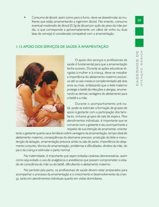 •	    Consumo de álcool: assim como para o fumo, deve-se desestimular as mu-
            lheres que estão amamentando a ingerirem álcool. No entanto, consumo                  59
            eventual moderado de álcool (0,5g de álcool por quilo de peso da mãe por
            dia, o que corresponde a aproximadamente um cálice de vinho ou duas
            latas de cerveja) é considerado compatível com a amamentação.


1.12 APOIO DOS SERVIÇOS DE SAÚDE À AMAMENTAÇÃO




                                                                                                          ATENÇÃO BÁSICA
                                                                                            CADERNOS DE
                                               O apoio dos serviços e profissionais de
                                        saúde é fundamental para que a amamentação
                                        tenha sucesso. Durante as ações educativas di-
                                        rigidas à mulher e à criança, deve-se ressaltar
                                        a importância do aleitamento materno exclusi-
                                        vo até os seis meses e complementado até dois
                                        anos ou mais, enfatizando que o leite materno
                                        protege o bebê de infecções e alergias, enume-
                                        rando as demais vantagens do aleitamento para
                                        o bebê e a mãe.
                                                 Durante o acompanhamento pré-na-
                                          tal, pode-se estimular a formação de grupos de
                                          apoio à gestante com a participação dos fami-
                                          liares, inclusive grupos de sala de espera. Nos
                                          atendimentos individuais, é importante que se
                                          converse com a gestante e seu acompanhante a
                                          respeito de sua intenção de amamentar, orientar
tanto a gestante quanto seus familiares sobre vantagens da amamentação, tempo ideal de
aleitamento materno, conseqüências do desmame precoce, produção do leite e manu-
tenção da lactação, amamentação precoce ainda na sala de parto, importância do aloja-
mento conjunto, técnica de amamentação, problemas e dificuldades, direitos da mãe, do
pai e da criança e estimular o parto normal.
      Na maternidade, é importante que sejam evitadas cesáreas desnecessárias, assim
como seja evitado o uso de analgésicos e anestésicos que possam comprometer o esta-
do de consciência da mãe ou do bebê, dificultando o aleitamento materno.
       No período pós-parto, os profissionais de saúde devem estar preparados para
acompanhar o processo da amamentação e o crescimento e desenvolvimento da crian-
ça, tanto em atendimentos individuais quanto em visitas domiciliares.
 