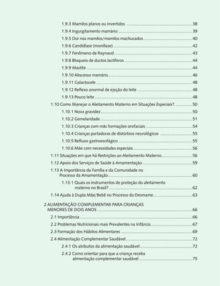 1.9.3 Mamilos planos ou invertidos .......................................................38
            1.9.4 Ingurgitamento mamário...............................................................39
            1.9.5 Dor nos mamilos/mamilos machucados .........................................40
            1.9.6 Candidíase (monilíase)...................................................................42
            1.9.7 Fenômeno de Raynaud ..................................................................43
            1.9.8 Bloqueio de ductos lactíferos .........................................................44
            1.9.9 Mastite .........................................................................................44
            1.9.10 Abscesso mamário.......................................................................46
            1.9.11 Galactocele .................................................................................48
            1.9.12 Reflexo anormal de ejeção do leite ..............................................48
            1.9.13 Pouco leite ..................................................................................48
    1.10 Como Manejar o Aleitamento Materno em Situações Especiais? ...............50
            1.10.1 Nova gravidez .............................................................................50
            1.10.2 Gemelaridade..............................................................................51
            1.10.3 Crianças com más formações orofaciais .......................................54
            1.10.4 Crianças portadoras de distúrbios neurológicos ...........................55
            1.10.5 Refluxo gastroesofágico ..............................................................55
            1.10.6 Mãe com necessidades especiais ..................................................56
    1.11 Situações em que há Restrições ao Aleitamento Materno..........................56
    1.12 Apoio dos Serviços de Saúde à Amamentação ..........................................59
    1.13 A Importância da Família e da Comunidade no
        Processo da Amamentação .......................................................................60
            1.13.1 Quais os instrumentos de proteção do aleitamento
                   materno no Brasil? ......................................................................62
    1.14 Ajuda à Dupla Mãe/Bebê no Processo do Desmame.................................63

2 ALIMENTAÇÃO COMPLEMENTAR PARA CRIANÇAS
  MENORES DE DOIS ANOS ................................................................................66
    2.1 Importância ...............................................................................................66
    2.2 Problemas Nutricionais mais Prevalentes na Infância ...................................67
    2.3 Formação dos Hábitos Alimentares ............................................................69
    2.4 Alimentação Complementar Saudável ........................................................72
            2.4.1 Os atributos da alimentação saudável ............................................72
            2.4.2 Como orientar para que a criança receba
                  alimentação complementar saudável .............................................75
 