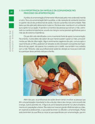 1.13 A IMPORTÂNCIA DA FAMÍLIA E DA COMUNIDADE NO
       60
                                    PROCESSO DA AMAMENTAÇÃO

                                      A prática da amamentação é fortemente influenciada pelo meio onde está inserida
                               a nutriz. Para uma amamentação bem-sucedida, a mãe necessita de constante incentivo
                               e suporte não só dos profissionais de saúde, mas da sua família e da comunidade. Não
                               basta que ela opte pelo aleitamento materno. Ela deve estar inserida em um ambiente
                               que a apóie na sua opção. A opinião e o incentivo das pessoas que cercam a mãe, sobre-
                               tudo os maridos/companheiros, as avós da criança e outras pessoas significativas para a
              ATENÇÃO BÁSICA
CADERNOS DE




                               mãe são de extrema importância.
                                      Os pais têm sido identificados como importante fonte de apoio à amamentação.
                               No entanto, muitos deles não sabem de que maneira podem apoiar as mães, provavel-
                               mente por falta de informação. Alguns sentimentos negativos dos pais, comuns após o
                               nascimento de um filho, poderiam ser aliviados se eles estivessem conscientes da impor-
                               tância do seu papel, não apenas nos cuidados com o bebê, mas também nos cuidados
                               com a mãe. Portanto, cabe ao profissional de saúde dar atenção ao novo pai e estimulá-
                               lo a participar desse período vital para a família.




                                      Além dos pais, os profissionais de saúde devem tentar envolver as pessoas que
                               têm uma participação importante no dia-a-dia das mães e das crianças, como as avós das
                               crianças, outros parentes etc. A figura da avó é bastante presente na cultura brasileira,
                               mesmo em populações urbanas. Elas costumam exercer grande influência sobre as mães,
                               em especial as adolescentes, o que pode favorecer ou dificultar a amamentação. Muitas
                               avós transmitem às suas filhas ou noras as suas experiências com amamentação, que em
 