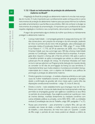 1.13.1 Quais os instrumentos de proteção do aleitamento
       62
                                            materno no Brasil?
                                     A legislação do Brasil de proteção ao aleitamento materno é uma das mais avança-
                               das do mundo. É muito importante que o profissional de saúde conheça as leis e outros
                               instrumentos de proteção do aleitamento materno para que possa informar às mulheres
                               que estão amamentando e suas famílias os seus direitos. Além de conhecer e divulgar os
                               instrumentos de proteção da amamentação, é importante que o profissional de saúde
                               respeite a legislação e monitore o seu cumprimento, denunciando as irregularidades.
              ATENÇÃO BÁSICA
CADERNOS DE




                                     A seguir são apresentados alguns direitos da mulher que direta ou indiretamente
                               protegem o aleitamento materno:
                                     •	    Licença-maternidade – à empregada gestante é assegurada licença de 120
                                           dias consecutivos, sem prejuízo do emprego e da remuneração, podendo
                                           ter início no primeiro dia do nono mês de gestação, salvo antecipação por
                                           prescrição médica (Constituição Federal de 1988, artigo 7º, inciso XVIII).
                                           A Lei Federal nº. 11.770, de 09 de setembro de 2008, cria o Programa
                                           Empresa Cidadã, que visa a prorrogar para 180 dias a licença maternidade
                                           prevista na Constituição, mediante incentivo fiscal às empresas. A empre-
                                           gada deve requerer a licença até o final do primeiro mês após o parto e
                                           o benefício também se aplica à empregada que adotar ou obtiver guarda
                                           judicial para fins de adoção de criança. As empresas tributadas com base
                                           no lucro real que aderirem ao Programa terão dedução do imposto devido
                                           ao conceder os 60 dias de prorrogação da licença às suas servidoras. É
                                           importante lembrar que muitos estados e municípios já concedem licença-
                                           maternidade de 6 meses, com o objetivo de fortalecer suas políticas de
                                           promoção e proteção do aleitamento materno;
                                     •	    Direito à garantia no emprego – é vedada a dispensa arbitrária ou sem justa
                                           causa da mulher trabalhadora durante o período de gestação e lactação,
                                           desde a confirmação da gravidez até cinco meses após o parto (Ato das
                                           disposições constitucionais transitórias – artigo 10, inciso II, letra b);
                                     •	    Direito à creche – todo estabelecimento que empregue mais de 30 mu-
                                           lheres com mais de 16 anos de idade deverá ter local apropriado onde seja
                                           permitido às empregadas guardar sob vigilância e assistência os seus filhos
                                           no período de amamentação. Essa exigência poderá ser suprida por meio
                                           de creches distritais, mantidas diretamente ou mediante convênios com
                                           outras entidades públicas ou privadas, como SESI, SESC, LBA, ou entidades
                                           sindicais (Consolidação das Leis do Trabalho, artigo 389, parágrafos 1º e 2º);
                                     •	    Pausas para amamentar – para amamentar o próprio filho, até que ele
                                           complete seis meses de idade, a mulher terá direito, durante a jornada
                                           de trabalho, a dois descansos, de meia hora cada um. Quando a saúde
                                           do filho exigir, o período de seis meses poderá ser dilatado a critério da
 