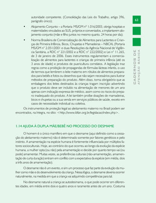 autoridade competente. (Consolidação das Leis do Trabalho, artigo 396,
            parágrafo único);                                                                   63
      •	    Alojamento Conjunto – a Portaria MS/GM nº 1.016/2003, obriga hospitais e
            maternidades vinculados ao SUS, próprios e conveniados, a implantarem alo-
            jamento conjunto (mãe e filho juntos no mesmo quarto, 24 horas por dia);
      •	   Norma Brasileira de Comercialização de Alimentos para Lactentes e Crian-
           ças de Primeira Infância, Bicos, Chupetas e Mamadeiras – NBCAL (Portaria
           MS/GM n° 2.051/2001 e duas Resoluções da Agência Nacional de Vigilân-




                                                                                                        ATENÇÃO BÁSICA
                                                                                          CADERNOS DE
           cia Sanitária, a RDC n° 221/2002 e a RDC n° 222/2002) e Lei n° 11.265,
           de 3 de janeiro de 2006. Esses instrumentos regulamentam a comercia-
           lização de alimentos para lactentes e crianças de primeira infância (até os
           3 anos de idade) e produtos de puericultura correlatos. A legislação traz
           regras como a proibição de propagandas de fórmulas lácteas infantis, o uso
           de termos que lembrem o leite materno em rótulos de alimentos prepara-
           dos para bebês e fotos ou desenhos que não sejam necessários para ilustrar
           métodos de preparação do produto. Além disso, torna obrigatório que as
           embalagens dos leites destinados às crianças tragam inscrição advertindo
           que o produto deve ser incluído na alimentação de menores de um ano
           apenas com indicação expressa de médico, assim como os riscos do prepa-
           ro inadequado do produto. A lei também proíbe doações de mamadeiras,
           bicos e chupetas ou a sua venda em serviços públicos de saúde, exceto em
           casos de necessidade individual ou coletiva.
     Os instrumentos de proteção legal ao aleitamento materno no Brasil podem ser
encontrados, na íntegra, no sítio: <http://www.ibfan.org.br/legislacao/index.php>.



1.14 AJUDA À DUPLA MÃE/BEBÊ NO PROCESSO DO DESMAME

       O homem é o único mamífero em que o desmame (aqui definido como a cessa-
ção do aleitamento materno) não é determinado somente por fatores genéticos e pelo
instinto. A amamentação na espécie humana é fortemente influenciada por múltiplos fa-
tores socioculturais. Hoje, ao contrário do que ocorreu ao longo da evolução da espécie
humana, a mulher opta (ou não) pela amamentação e decide por quanto tempo vai (ou
pode) amamentar. Muitas vezes, as preferências culturais (não-amamentação, amamen-
tação de curta duração) entram em conflito com a expectativa da espécie (em média, dois
a três anos de amamentação).
       O desmame não é um evento, e sim um processo que faz parte da evolução da mu-
lher como mãe e do desenvolvimento da criança. Nessa lógica, o desmame deveria ocorrer
naturalmente, na medida em que a criança vai adquirindo competências para tal.
       No desmame natural a criança se autodesmama, o que pode ocorrer em diferen-
tes idades, em média entre dois e quatro anos e raramente antes de um ano. Costuma
 