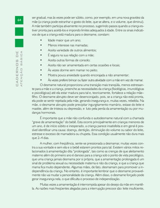 ser gradual, mas às vezes pode ser súbito, como, por exemplo, em uma nova gravidez da
       64
                               mãe (a criança pode estranhar o gosto do leite, que se altera, e o volume, que diminui).
                               A mãe também participa ativamente no processo, sugerindo passos quando a criança es-
                               tiver pronta para aceitá-los e impondo limites adequados à idade. Entre os sinais indicati-
                               vos de que a criança está madura para o desmame, constam:
                                      •	    Idade maior que um ano;
                                      •	    Menos interesse nas mamadas;
                                      •	    Aceita variedade de outros alimentos;
              ATENÇÃO BÁSICA
CADERNOS DE




                                      •	    É segura na sua relação com a mãe;
                                      •	    Aceita outras formas de consolo;
                                      •	    Aceita não ser amamentada em certas ocasiões e locais;
                                      •	    Às vezes dorme sem mamar no peito;
                                      •	    Mostra pouca ansiedade quando encorajada a não amamentar;
                                      •	    Às vezes prefere brincar ou fazer outra atividade com a mãe em vez de mamar.
                                      O desmame natural proporciona uma transição mais tranqüila, menos estressan-
                               te para a mãe e a criança, preenche as necessidades da criança (fisiológicas, imunológicas
                               e psicológicas) até ela estar madura para tal e, teoricamente, fortalece a relação mãe–
                               filho. O desmame abrupto deve ser desencorajado, pois, se a criança não está pronta,
                               ela pode se sentir rejeitada pela mãe, gerando insegurança e, muitas vezes, rebeldia. Na
                               mãe, o desmame abrupto pode precipitar ingurgitamento mamário, estase do leite e
                               mastite, além de tristeza ou depressão, e luto pela perda da amamentação ou por mu-
                               danças hormonais.
                                       É importante que a mãe não confunda o autodesmame natural com a chamada
                               “greve de amamentação” do bebê. Esta ocorre principalmente em crianças menores de
                               um ano, é de início súbito e inesperado, a criança parece insatisfeita e em geral é pos-
                               sível identificar uma causa: doença, dentição, diminuição do volume ou sabor do leite,
                               estresse e excesso de mamadeira ou chupeta. Essa condição usualmente não dura mais
                               que 2–4 dias.
                                      A mulher, com freqüência, sente-se pressionada a desmamar, muitas vezes con-
                               tra a sua vontade e sem ela e o bebê estarem prontos para tal. Existem vários mitos re-
                               lacionados à amamentação dita “prolongada”, tais como as crenças de que aleitamento
                               materno além do primeiro ano é danoso para a criança sob o ponto de vista psicológico,
                               que uma criança jamais desmama por si própria, que a amamentação prolongada é um
                               sinal de problema sexual ou necessidade materna e não da criança, e que a criança que
                               mama fica muito dependente. Algumas mães, de fato, desmamam para promover a in-
                               dependência da criança. No entanto, é importante lembrar que o desmame provavel-
                               mente não vai mudar a personalidade da criança. Além disso, o desmame forçado pode
                               gerar insegurança nela, o que dificulta o processo de independização.
                                      Muitas vezes a amamentação é interrompida apesar do desejo da mãe em mantê-
                               la. As razões mais freqüentes alegadas para a interrupção precoce são: leite insuficiente,
 