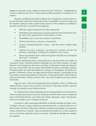 rejeição do seio pela criança, trabalho da mãe fora do lar, “leite fraco”, hospitalização da
criança e problemas nas mamas. Muitos desses problemas podem ser evitados ou ma-                     65
nejados.
      Quando o profissional de saúde se depara com a situação de a mulher querer ou
ter que desmamar antes de a criança estar pronta, é importante, em primeiro lugar, que
ele respeite o desejo da mãe e a apóie nesse processo. Entre os fatores que facilitam o
processo do desmame, encontram-se os seguintes:
      •	     Mãe estar segura de que quer (ou deve) desmamar;




                                                                                                             ATENÇÃO BÁSICA
                                                                                               CADERNOS DE
      •	     Entendimento da mãe de que o processo pode ser lento e demandar ener-
             gia, tanto maior quanto menos pronta estiver a criança;
      •	     Flexibilidade, pois o curso do processo é imprevisível;
      •	     Paciência (dar tempo à criança) e compreensão;
      •	     Suporte e atenção adicionais à criança – mãe deve evitar se afastar nesse
             período;
      •	     Ausência de outras mudanças, ocorrendo por exemplo controle dos
             esficteres, separações, mudanças de residência, entre outras;
      •	      Sempre que possível, fazer o desmame gradual, retirando uma mamada do
              dia a cada 1–2 semanas.
       A técnica utilizada para fazer a criança desmamar varia de acordo com a idade. Se
a criança for maior, o desmame pode ser planejado com ela. Pode-se propor uma data,
oferecer uma recompensa e até mesmo uma festa. A mãe pode começar não oferecen-
do o seio, mas também não recusando. Pode também encurtar as mamadas e adiá-las.
Mamadas podem ser suprimidas distraindo a criança com brincadeiras, chamando ami-
guinhos, entretendo a criança com algo que lhe prenda a atenção. A participação do pai
no processo, sempre que possível, é importante. A mãe pode também evitar certas ati-
tudes que estimulam a criança a mamar, como não sentar na poltrona em que costuma
amamentar.
       Algumas vezes, o desmame forçado gera tanta ansiedade na mãe e no bebê que é
preferível adiar um pouco mais o processo, se possível. A mãe pode, também, optar por
restringir as mamadas a certos horários e locais.
      As mulheres devem estar preparadas para as mudanças físicas e emocionais que o
desmame pode desencadear, tais como: mudança de tamanho das mamas, mudança de
peso e sentimentos diversos como alívio, paz, tristeza, depressão, culpa e luto pela per-
da da amamentação ou por mudanças hormonais.
       Concluindo, cabe a cada dupla mãe/bebê e sua família a decisão de manter a ama-
mentação, até que a criança a abandone espontaneamente, ou interrompê-la em um
determinado momento. Muitos são os fatores envolvidos nessa decisão: circunstanciais,
sociais, econômicos e culturais. Cabe ao profissional de saúde ouvir a mãe e ajudá-la a
tomar uma decisão, pesando os prós e os contras. A decisão da mãe deve ser respeita-
da e apoiada.
 