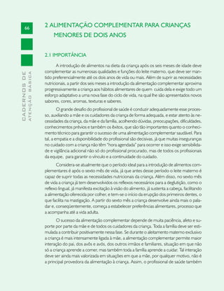 66                      2 ALIMENTAÇÃO COMPLEMENTAR PARA CRIANÇAS
                                    MENORES DE DOIS ANOS


                               2.1 IMPORTÂNCIA

                                      A introdução de alimentos na dieta da criança após os seis meses de idade deve
                               complementar as numerosas qualidades e funções do leite materno, que deve ser man-
              ATENÇÃO BÁSICA
CADERNOS DE




                               tido preferencialmente até os dois anos de vida ou mais. Além de suprir as necessidades
                               nutricionais, a partir dos seis meses a introdução da alimentação complementar aproxima
                               progressivamente a criança aos hábitos alimentares de quem cuida dela e exige todo um
                               esforço adaptativo a uma nova fase do ciclo de vida, na qual lhe são apresentados novos
                               sabores, cores, aromas, texturas e saberes.
                                       O grande desafio do profissional de saúde é conduzir adequadamente esse proces-
                               so, auxiliando a mãe e os cuidadores da criança de forma adequada, e estar atento às ne-
                               cessidades da criança, da mãe e da família, acolhendo dúvidas, preocupações, dificuldades,
                               conhecimentos prévios e também os êxitos, que são tão importantes quanto o conheci-
                               mento técnico para garantir o sucesso de uma alimentação complementar saudável. Para
                               tal, a empatia e a disponibilidade do profissional são decisivas, já que muitas inseguranças
                               no cuidado com a criança não têm “hora agendada” para ocorrer e isso exige sensibilida-
                               de e vigilância adicional não só do profissional procurado, mas de todos os profissionais
                               da equipe, para garantir o vínculo e a continuidade do cuidado.
                                      Considera-se atualmente que o período ideal para a introdução de alimentos com-
                               plementares é após o sexto mês de vida, já que antes desse período o leite materno é
                               capaz de suprir todas as necessidades nutricionais da criança. Além disso, no sexto mês
                               de vida a criança já tem desenvolvidos os reflexos necessários para a deglutição, como o
                               reflexo lingual, já manifesta excitação à visão do alimento, já sustenta a cabeça, facilitando
                               a alimentação oferecida por colher, e tem-se o início da erupção dos primeiros dentes, o
                               que facilita na mastigação. A partir do sexto mês a criança desenvolve ainda mais o pala-
                               dar e, conseqüentemente, começa a estabelecer preferências alimentares, processo que
                               a acompanha até a vida adulta.
                                      O sucesso da alimentação complementar depende de muita paciência, afeto e su-
                               porte por parte da mãe e de todos os cuidadores da criança. Toda a família deve ser esti-
                               mulada a contribuir positivamente nessa fase. Se durante o aleitamento materno exclusivo
                               a criança é mais intensamente ligada à mãe, a alimentação complementar permite maior
                               interação do pai, dos avôs e avós, dos outros irmãos e familiares, situação em que não
                               só a criança aprende a comer, mas também toda a família aprende a cuidar. Tal interação
                               deve ser ainda mais valorizada em situações em que a mãe, por qualquer motivo, não é
                               a principal provedora da alimentação à criança. Assim, o profissional de saúde também
 
