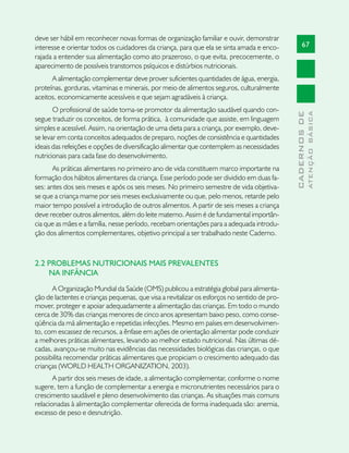 deve ser hábil em reconhecer novas formas de organização familiar e ouvir, demonstrar
interesse e orientar todos os cuidadores da criança, para que ela se sinta amada e enco-            67
rajada a entender sua alimentação como ato prazeroso, o que evita, precocemente, o
aparecimento de possíveis transtornos psíquicos e distúrbios nutricionais.
      A alimentação complementar deve prover suficientes quantidades de água, energia,
proteínas, gorduras, vitaminas e minerais, por meio de alimentos seguros, culturalmente
aceitos, economicamente acessíveis e que sejam agradáveis à criança.
       O profissional de saúde torna-se promotor da alimentação saudável quando con-




                                                                                                            ATENÇÃO BÁSICA
                                                                                              CADERNOS DE
segue traduzir os conceitos, de forma prática, à comunidade que assiste, em linguagem
simples e acessível. Assim, na orientação de uma dieta para a criança, por exemplo, deve-
se levar em conta conceitos adequados de preparo, noções de consistência e quantidades
ideais das refeições e opções de diversificação alimentar que contemplem as necessidades
nutricionais para cada fase do desenvolvimento.
       As práticas alimentares no primeiro ano de vida constituem marco importante na
formação dos hábitos alimentares da criança. Esse período pode ser dividido em duas fa-
ses: antes dos seis meses e após os seis meses. No primeiro semestre de vida objetiva-
se que a criança mame por seis meses exclusivamente ou que, pelo menos, retarde pelo
maior tempo possível a introdução de outros alimentos. A partir de seis meses a criança
deve receber outros alimentos, além do leite materno. Assim é de fundamental importân-
cia que as mães e a família, nesse período, recebam orientações para a adequada introdu-
ção dos alimentos complementares, objetivo principal a ser trabalhado neste Caderno.



2.2 PROBLEMAS NUTRICIONAIS MAIS PREVALENTES
    NA INFÂNCIA
      A Organização Mundial da Saúde (OMS) publicou a estratégia global para alimenta-
ção de lactentes e crianças pequenas, que visa a revitalizar os esforços no sentido de pro-
mover, proteger e apoiar adequadamente a alimentação das crianças. Em todo o mundo
cerca de 30% das crianças menores de cinco anos apresentam baixo peso, como conse-
qüência da má alimentação e repetidas infecções. Mesmo em países em desenvolvimen-
to, com escassez de recursos, a ênfase em ações de orientação alimentar pode conduzir
a melhores práticas alimentares, levando ao melhor estado nutricional. Nas últimas dé-
cadas, avançou-se muito nas evidências das necessidades biológicas das crianças, o que
possibilita recomendar práticas alimentares que propiciam o crescimento adequado das
crianças (WORLD HEALTH ORGANIZATION, 2003).
       A partir dos seis meses de idade, a alimentação complementar, conforme o nome
sugere, tem a função de complementar a energia e micronutrientes necessários para o
crescimento saudável e pleno desenvolvimento das crianças. As situações mais comuns
relacionadas à alimentação complementar oferecida de forma inadequada são: anemia,
excesso de peso e desnutrição.
 