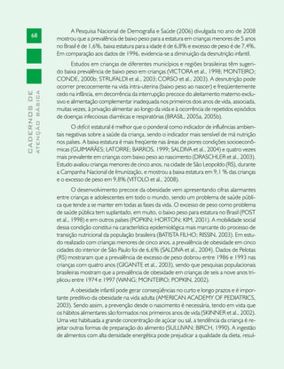 A Pesquisa Nacional de Demografia e Saúde (2006) divulgada no ano de 2008
       68
                               mostrou que a prevalência de baixo peso para a estatura em crianças menores de 5 anos
                               no Brasil é de 1,6%, baixa estatura para a idade é de 6,8% e excesso de peso é de 7,4%.
                               Em comparação aos dados de 1996, evidencia-se a diminuição da desnutrição infantil.
                                      Estudos em crianças de diferentes municípios e regiões brasileiras têm sugeri-
                               do baixa prevalência de baixo peso em crianças (VICTORA et al., 1998; MONTEIRO;
                               CONDE, 2000b; STRUFALDI et al., 2003; CORSO et al., 2003). A desnutrição pode
                               ocorrer precocemente na vida intra-uterina (baixo peso ao nascer) e freqüentemente
              ATENÇÃO BÁSICA
CADERNOS DE




                               cedo na infância, em decorrência da interrupção precoce do aleitamento materno exclu-
                               sivo e alimentação complementar inadequada nos primeiros dois anos de vida, associada,
                               muitas vezes, à privação alimentar ao longo da vida e à ocorrência de repetidos episódios
                               de doenças infecciosas diarréicas e respiratórias (BRASIL, 2005a, 2005b).
                                      O deficit estatural é melhor que o ponderal como indicador de influências ambien-
                               tais negativas sobre a saúde da criança, sendo o indicador mais sensível de má nutrição
                               nos países. A baixa estatura é mais freqüente nas áreas de piores condições socioeconô-
                               micas (GUIMARÃES; LATORRE; BARROS, 1999; SALDIVA et al., 2004) e quatro vezes
                               mais prevalente em crianças com baixo peso ao nascimento (DRASCHLER et al., 2003).
                               Estudo avaliou crianças menores de cinco anos, na cidade de São Leopoldo (RS), durante
                               a Campanha Nacional de Imunização, e mostrou a baixa estatura em 9,1 % das crianças
                               e o excesso de peso em 9,8% (VITOLO et al., 2008).
                                       O desenvolvimento precoce da obesidade vem apresentando cifras alarmantes
                               entre crianças e adolescentes em todo o mundo, sendo um problema de saúde públi-
                               ca que tende a se manter em todas as fases da vida. O excesso de peso como problema
                               de saúde pública tem suplantado, em muito, o baixo peso para estatura no Brasil (POST
                               et al., 1998) e em outros países (POPKIN; HORTON; KIM, 2001). A mobilidade social
                               dessa condição constitui na característica epidemiológica mais marcante do processo de
                               transição nutricional da população brasileira (BATISTA FILHO; RISSIN, 2003). Em estu-
                               do realizado com crianças menores de cinco anos, a prevalência de obesidade em cinco
                               cidades do interior de São Paulo foi de 6,6% (SALDIVA et al., 2004). Dados de Pelotas
                               (RS) mostraram que a prevalência de excesso de peso dobrou entre 1986 e 1993 nas
                               crianças com quatro anos (GIGANTE et al., 2003), sendo que pesquisas populacionais
                               brasileiras mostram que a prevalência de obesidade em crianças de seis a nove anos tri-
                               plicou entre 1974 e 1997 (WANG; MONTEIRO; POPKIN, 2002).
                                      A obesidade infantil pode gerar conseqüências no curto e longo prazos e é impor-
                               tante preditivo da obesidade na vida adulta (AMERICAN ACADEMY OF PEDIATRICS,
                               2003). Sendo assim, a prevenção desde o nascimento é necessária, tendo em vista que
                               os hábitos alimentares são formados nos primeiros anos de vida (SKINNER et al., 2002).
                               Uma vez habituada a grande concentração de açúcar ou sal, a tendência da criança é re-
                               jeitar outras formas de preparação do alimento (SULLIVAN; BIRCH, 1990). A ingestão
                               de alimentos com alta densidade energética pode prejudicar a qualidade da dieta, resul-
 