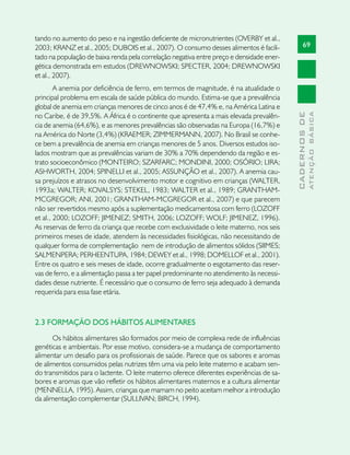 tando no aumento do peso e na ingestão deficiente de micronutrientes (OVERBY et al.,
2003; KRANZ et al., 2005; DUBOIS et al., 2007). O consumo desses alimentos é facili-            69
tado na população de baixa renda pela correlação negativa entre preço e densidade ener-
gética demonstrada em estudos (DREWNOWSKI; SPECTER, 2004; DREWNOWSKI
et al., 2007).
        A anemia por deficiência de ferro, em termos de magnitude, é na atualidade o
principal problema em escala de saúde pública do mundo. Estima-se que a prevalência
global de anemia em crianças menores de cinco anos é de 47,4% e, na América Latina e




                                                                                                        ATENÇÃO BÁSICA
                                                                                          CADERNOS DE
no Caribe, é de 39,5%. A África é o continente que apresenta a mais elevada prevalên-
cia de anemia (64,6%), e as menores prevalências são observadas na Europa (16,7%) e
na América do Norte (3,4%) (KRAEMER; ZIMMERMANN, 2007). No Brasil se conhe-
ce bem a prevalência de anemia em crianças menores de 5 anos. Diversos estudos iso-
lados mostram que as prevalências variam de 30% a 70% dependendo da região e es-
trato socioeconômico (MONTEIRO; SZARFARC; MONDINI, 2000; OSÓRIO; LIRA;
ASHWORTH, 2004; SPINELLI et al., 2005; ASSUNÇÃO et al., 2007). A anemia cau-
sa prejuízos e atrasos no desenvolvimento motor e cognitivo em crianças (WALTER,
1993a; WALTER; KOVALSYS; STEKEL, 1983; WALTER et al., 1989; GRANTHAM-
MCGREGOR; ANI, 2001; GRANTHAM-MCGREGOR et al., 2007) e que parecem
não ser revertidos mesmo após a suplementação medicamentosa com ferro (LOZOFF
et al., 2000; LOZOFF; JIMENEZ; SMITH, 2006; LOZOFF; WOLF; JIMENEZ, 1996).
As reservas de ferro da criança que recebe com exclusividade o leite materno, nos seis
primeiros meses de idade, atendem às necessidades fisiológicas, não necessitando de
qualquer forma de complementação nem de introdução de alimentos sólidos (SIIMES;
SALMENPERA; PERHEENTUPA, 1984; DEWEY et al., 1998; DOMELLOF et al., 2001).
Entre os quatro e seis meses de idade, ocorre gradualmente o esgotamento das reser-
vas de ferro, e a alimentação passa a ter papel predominante no atendimento às necessi-
dades desse nutriente. É necessário que o consumo de ferro seja adequado à demanda
requerida para essa fase etária.



2.3 FORMAÇÃO DOS HÁBITOS ALIMENTARES
       Os hábitos alimentares são formados por meio de complexa rede de influências
genéticas e ambientais. Por esse motivo, considera-se a mudança de comportamento
alimentar um desafio para os profissionais de saúde. Parece que os sabores e aromas
de alimentos consumidos pelas nutrizes têm uma via pelo leite materno e acabam sen-
do transmitidos para o lactente. O leite materno oferece diferentes experiências de sa-
bores e aromas que vão refletir os hábitos alimentares maternos e a cultura alimentar
(MENNELLA, 1995). Assim, crianças que mamam no peito aceitam melhor a introdução
da alimentação complementar (SULLIVAN; BIRCH, 1994).
 