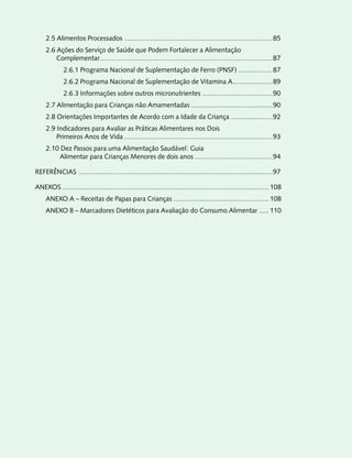 2.5 Alimentos Processados ..............................................................................85
     2.6 Ações do Serviço de Saúde que Podem Fortalecer a Alimentação
         Complementar...........................................................................................87
             2.6.1 Programa Nacional de Suplementação de Ferro (PNSF) ..................87
             2.6.2 Programa Nacional de Suplementação de Vitamina A.....................89
             2.6.3 Informações sobre outros micronutrientes .....................................90
     2.7 Alimentação para Crianças não Amamentadas ...........................................90
     2.8 Orientações Importantes de Acordo com a Idade da Criança ......................92
     2.9 Indicadores para Avaliar as Práticas Alimentares nos Dois
         Primeiros Anos de Vida ..............................................................................93
     2.10 Dez Passos para uma Alimentação Saudável: Guia
         Alimentar para Crianças Menores de dois anos .........................................94

REFERÊNCIAS ......................................................................................................97

ANEXOS ............................................................................................................. 108
     ANEXO A – Receitas de Papas para Crianças .................................................. 108
     ANEXO B – Marcadores Dietéticos para Avaliação do Consumo Alimentar ..... 110
 