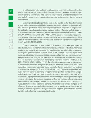 O olfato deve ser estimulado como adjuvante no reconhecimento dos alimentos.
       70
                               Assim como o cheiro da mãe e do leite materno durante o período de amamentação
                               ajudam a criança a identificar a mãe, a criança aos poucos vai aprendendo a reconhecer
                               suas preferências alimentares e a estimular seu apetite também de acordo com o aroma
                               dos alimentos.
                                      Existem predisposições genéticas para gostar ou não gostar de determinados
                               gostos, e diferenças nas sensibilidades para alguns gostos e sabores herdados dos pais.
                               Essa influência genética vai sendo moldada por experiências adquiridas ao longo da vida.
              ATENÇÃO BÁSICA
CADERNOS DE




                               Sensibilidades específicas a algum gosto ou sabor podem influenciar preferências e es-
                               colhas alimentares, mas parece não prevalecerem isoladamente (BARTOSHUK, 2000;
                               DREWNOWSKI; HENDERSON; HANN, 2000). Sabores vivenciados nos primei-
                               ros meses de vida podem influenciar as preferências alimentares subseqüentes. Uma
                               vez que o alimento se torna familiar nessa fase, parece que a preferência se perpetua
                               (LEATHWOOD; MAIER, 2005).
                                      O comportamento dos pais em relação à alimentação infantil pode gerar repercus-
                               sões duradouras no comportamento alimentar de seus filhos até a vida adulta. As crianças
                               tendem a não gostar de alimentos quando, para ingeri-los, são submetidos à chantagem
                               ou coação ou premiação (BIRCH; MARLIN; ROTTER, 1984). Outro dado importante é
                               que a restrição dos alimentos preferidos das crianças vai fazer com que elas os consumam
                               exageradamente em situações de “liberdade” e que as mães que amamentaram seus fi-
                               lhos por mais tempo apresentaram menor comportamento restritivo (TAVERAS et al.,
                               2004; FISHER; BIRCH, 1999a, 1999b). Também foi demonstrado que as crianças têm
                               autocontrole no consumo energético e que os pais devem ser orientados quanto a essa
                               capacidade e que muitas vezes os próprios pais ou familiares a prejudicam, com práticas
                               coercivas ou de restrição (FOZ et al., 2006; BIRCH, 1998). Os pais são responsáveis pelo
                               que é oferecido à criança, e a criança é responsável por quanto e quando comer. Essa po-
                               sição é pertinente, desde que os alimentos não ofereçam riscos nutricionais ou de saúde
                               às crianças. Os pais podem ainda contribuir positivamente para a aceitação alimentar por
                               meio da estimulação dos sentidos. Isso pode ser feito por meio de palavras elogiosas e
                               incentivadoras, com o toque carinhoso e permitindo ambiente acolhedor, com pouco
                               ruído, boa luminosidade e conforto à criança. O contato visual entre a criança e quem
                               oferece o alimento é outro estímulo importante, pois, se a visão da mãe durante a ama-
                               mentação transmite segurança à criança, o semblante alegre de quem oferece o alimento
                               também pode influenciar na aceitação do alimento.
 