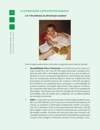2.4 ALIMENTAÇÃO COMPLEMENTAR SAUDÁVEL
       72
                                  2.4.1 Os atributos da alimentação saudável
              ATENÇÃO BÁSICA
CADERNOS DE




                                  A alimentação saudável deve contemplar os seguintes pontos básicos, são eles:
                                  •	    Acessibilidade física e financeira: ao contrário do que tem sido cons-
                                        truída socialmente, por meio de informação equivocada, veiculada princi-
                                        palmente pela mídia, a alimentação saudável não é cara, pois se baseia em
                                        alimentos in natura e produzidos regionalmente. A alimentação das crianças
                                        deve ser composta por alimentos básicos e devem ser evitados alimentos
                                        processados nos primeiros anos de vida. O apoio e o fomento aos agricul-
                                        tores familiares e às cooperativas para a produção e a comercialização de
                                        produtos saudáveis, como grãos, leguminosas, frutas, legumes e verduras,
                                        são importantes alternativas não somente para a melhoria da qualidade da
                                        alimentação, mas também para estimular a geração de renda em pequenas
                                        comunidades, além de sinalizar para a integração com as políticas públicas
                                        de produção de alimentos.
                                  •	    Sabor: o argumento da ausência de sabor da alimentação saudável é outro
                                        tabu a ser desmistificado, pois é e precisa ser necessariamente saborosa. As
                                        crianças, ao receberem a alimentação complementar, tendem a se acostu-
                                        mar com os alimentos na forma como são inicialmente oferecidos. A família
                                        deve resgatar o sabor como um atributo fundamental para a promoção da
                                        alimentação saudável. As práticas de marketing muitas vezes vinculam a ali-
                                        mentação saudável ao consumo de alimentos industrializados especiais para
                                        crianças e não privilegiam os alimentos naturais e menos refinados, como,
 