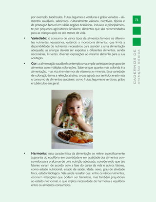 por exemplo, tubérculos, frutas, legumes e verduras e grãos variados – ali-
     mentos saudáveis, saborosos, culturalmente valiosos, nutritivos, típicos e                73
     de produção factível em várias regiões brasileiras, inclusive e principalmen-
     te por pequenos agricultores familiares; alimentos que são recomendados
     para as crianças após os seis meses de vida.
•	   Variedade: o consumo de vários tipos de alimentos fornece os diferen-
     tes nutrientes necessários, evitando a monotonia alimentar, que limita a
     disponibilidade de nutrientes necessários para atender a uma alimentação
     adequada; as crianças devem ser expostas a diferentes alimentos, sendo




                                                                                                       ATENÇÃO BÁSICA
                                                                                         CADERNOS DE
     necessárias, às vezes, diversas exposições ao mesmo alimento para a sua
     aceitação.
•	   Cor: a alimentação saudável contempla uma ampla variedade de grupos de
     alimentos com múltiplas colorações. Sabe-se que quanto mais colorida é a
     alimentação, mais rica é em termos de vitaminas e minerais. Essa variedade
     de coloração torna a refeição atrativa, o que agrada aos sentidos e estimula
     o consumo de alimentos saudáveis, como frutas, legumes e verduras, grãos
     e tubérculos em geral.




•	   Harmonia: essa característica da alimentação se refere especificamente
     à garantia do equilíbrio em quantidade e em qualidade dos alimentos con-
     sumidos para o alcance de uma nutrição adequada, considerando que tais
     fatores variam de acordo com a fase do curso da vida e outros fatores,
     como estado nutricional, estado de saúde, idade, sexo, grau de atividade
     física, estado fisiológico. Vale ainda ressaltar que, entre os vários nutrientes,
     ocorrem interações que podem ser benéficas, mas também prejudiciais
     ao estado nutricional, o que implica necessidade de harmonia e equilíbrio
     entre os alimentos consumidos.
 