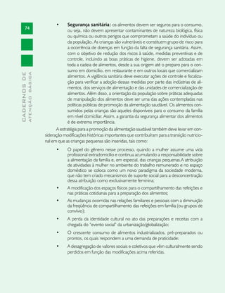 •	     Segurança sanitária: os alimentos devem ser seguros para o consumo,
       74                                   ou seja, não devem apresentar contaminantes de natureza biológica, física
                                            ou química ou outros perigos que comprometam a saúde do indivíduo ou
                                            da população. As crianças são vulneráveis e constituem grupo de risco para
                                            a ocorrência de doenças em função da falta de segurança sanitária. Assim,
                                            com o objetivo de redução dos riscos à saúde, medidas preventivas e de
                                            controle, incluindo as boas práticas de higiene, devem ser adotadas em
                                            toda a cadeia de alimentos, desde a sua origem até o preparo para o con-
                                            sumo em domicílio, em restaurante e em outros locais que comercializam
              ATENÇÃO BÁSICA
CADERNOS DE




                                            alimentos. A vigilância sanitária deve executar ações de controle e fiscaliza-
                                            ção para verificar a adoção dessas medidas por parte das indústrias de ali-
                                            mentos, dos serviços de alimentação e das unidades de comercialização de
                                            alimentos. Além disso, a orientação da população sobre práticas adequadas
                                            de manipulação dos alimentos deve ser uma das ações contempladas nas
                                            políticas públicas de promoção da alimentação saudável. Os alimentos con-
                                            sumidos pelas crianças são aqueles disponíveis para o consumo da família
                                            em nível domiciliar. Assim, a garantia da segurança alimentar dos alimentos
                                            é de extrema importância.
                                     A estratégia para a promoção da alimentação saudável também deve levar em con-
                               sideração modificações históricas importantes que contribuíram para a transição nutricio-
                               nal em que as crianças pequenas são inseridas, tais como:
                                     •	    O papel do gênero nesse processo, quando a mulher assume uma vida
                                           profissional extradomicílio e continua acumulando a responsabilidade sobre
                                           a alimentação da família e, em especial, das crianças pequenas.A atribuição
                                           de atividades à mulher no ambiente do trabalho remunerado e no espaço
                                           doméstico se coloca como um novo paradigma da sociedade moderna,
                                           que não tem criado mecanismos de suporte social para a desconcentração
                                           dessa atribuição como exclusivamente feminina;
                                     •	    A modificação dos espaços físicos para o compartilhamento das refeições e
                                           nas práticas cotidianas para a preparação dos alimentos;
                                     •	    As mudanças ocorridas nas relações familiares e pessoais com a diminuição
                                           da freqüência de compartilhamento das refeições em família (ou grupos de
                                           convívio);
                                     •	    A perda da identidade cultural no ato das preparações e receitas com a
                                           chegada do “evento social” da urbanização/globalização;
                                     •	    O crescente consumo de alimentos industrializados, pré-preparados ou
                                           prontos, os quais respondem a uma demanda de praticidade;
                                     •	    A desagregação de valores sociais e coletivos que vêm culturalmente sendo
                                           perdidos em função das modificações acima referidas.
 