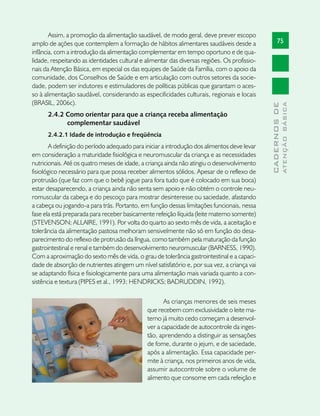 Assim, a promoção da alimentação saudável, de modo geral, deve prever escopo
amplo de ações que contemplem a formação de hábitos alimentares saudáveis desde a                   75
infância, com a introdução da alimentação complementar em tempo oportuno e de qua-
lidade, respeitando as identidades cultural e alimentar das diversas regiões. Os profissio-
nais da Atenção Básica, em especial os das equipes de Saúde da Família, com o apoio da
comunidade, dos Conselhos de Saúde e em articulação com outros setores da socie-
dade, podem ser indutores e estimuladores de políticas públicas que garantam o aces-
so à alimentação saudável, considerando as especificidades culturais, regionais e locais
(BRASIL, 2006c).




                                                                                                            ATENÇÃO BÁSICA
                                                                                              CADERNOS DE
      2.4.2 Como orientar para que a criança receba alimentação
            complementar saudável
      2.4.2.1 Idade de introdução e freqüência
       A definição do período adequado para iniciar a introdução dos alimentos deve levar
em consideração a maturidade fisiológica e neuromuscular da criança e as necessidades
nutricionais. Até os quatro meses de idade, a criança ainda não atingiu o desenvolvimento
fisiológico necessário para que possa receber alimentos sólidos. Apesar de o reflexo de
protrusão (que faz com que o bebê jogue para fora tudo que é colocado em sua boca)
estar desaparecendo, a criança ainda não senta sem apoio e não obtém o controle neu-
romuscular da cabeça e do pescoço para mostrar desinteresse ou saciedade, afastando
a cabeça ou jogando-a para trás. Portanto, em função dessas limitações funcionais, nessa
fase ela está preparada para receber basicamente refeição líquida (leite materno somente)
(STEVENSON; ALLAIRE, 1991). Por volta do quarto ao sexto mês de vida, a aceitação e
tolerância da alimentação pastosa melhoram sensivelmente não só em função do desa-
parecimento do reflexo de protrusão da língua, como também pela maturação da função
gastrointestinal e renal e também do desenvolvimento neuromuscular (BARNESS, 1990).
Com a aproximação do sexto mês de vida, o grau de tolerância gastrointestinal e a capaci-
dade de absorção de nutrientes atingem um nível satisfatório e, por sua vez, a criança vai
se adaptando física e fisiologicamente para uma alimentação mais variada quanto a con-
sistência e textura (PIPES et al., 1993; HENDRICKS; BADRUDDIN, 1992).

                                                     As crianças menores de seis meses
                                              que recebem com exclusividade o leite ma-
                                              terno já muito cedo começam a desenvol-
                                              ver a capacidade de autocontrole da inges-
                                              tão, aprendendo a distinguir as sensações
                                              de fome, durante o jejum, e de saciedade,
                                              após a alimentação. Essa capacidade per-
                                              mite à criança, nos primeiros anos de vida,
                                              assumir autocontrole sobre o volume de
                                              alimento que consome em cada refeição e
 