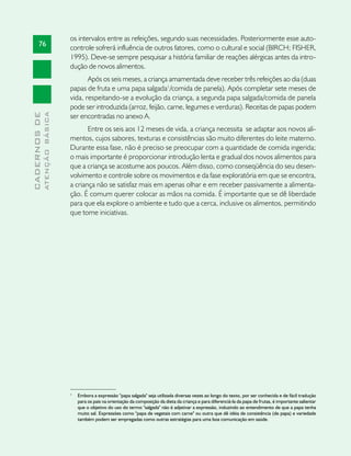 os intervalos entre as refeições, segundo suas necessidades. Posteriormente esse auto-
       76
                               controle sofrerá influência de outros fatores, como o cultural e social (BIRCH; FISHER,
                               1995). Deve-se sempre pesquisar a história familiar de reações alérgicas antes da intro-
                               dução de novos alimentos.
                                      Após os seis meses, a criança amamentada deve receber três refeições ao dia (duas
                               papas de fruta e uma papa salgada1/comida de panela). Após completar sete meses de
                               vida, respeitando-se a evolução da criança, a segunda papa salgada/comida de panela
                               pode ser introduzida (arroz, feijão, carne, legumes e verduras). Receitas de papas podem
              ATENÇÃO BÁSICA
CADERNOS DE




                               ser encontradas no anexo A.
                                      Entre os seis aos 12 meses de vida, a criança necessita se adaptar aos novos ali-
                               mentos, cujos sabores, texturas e consistências são muito diferentes do leite materno.
                               Durante essa fase, não é preciso se preocupar com a quantidade de comida ingerida;
                               o mais importante é proporcionar introdução lenta e gradual dos novos alimentos para
                               que a criança se acostume aos poucos. Além disso, como conseqüência do seu desen-
                               volvimento e controle sobre os movimentos e da fase exploratória em que se encontra,
                               a criança não se satisfaz mais em apenas olhar e em receber passivamente a alimenta-
                               ção. É comum querer colocar as mãos na comida. É importante que se dê liberdade
                               para que ela explore o ambiente e tudo que a cerca, inclusive os alimentos, permitindo
                               que tome iniciativas.




                               1
                                   Embora a expressão "papa salgada" seja utilizada diversas vezes ao longo do texto, por ser conhecida e de fácil tradução
                                   para os pais na orientação da composição da dieta da criança e para diferenciá-la da papa de frutas, é importante salientar
                                   que o objetivo do uso do termo "salgada" não é adjetivar a expressão, induzindo ao entendimento de que a papa tenha
                                   muito sal. Expressões como "papa de vegetais com carne" ou outra que dê idéia de consistência (de papa) e variedade
                                   também podem ser empregadas como outras estratégias para uma boa comunicação em saúde.
 