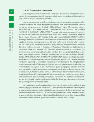 2.4.2.2 Composição e consistência
       78
                                      Deve-se procurar variar ao máximo a dieta para que a criança receba todos os nu-
                               trientes de que necessita e, também, para contribuir com a formação dos hábitos alimen-
                               tares, além de evitar a monotonia alimentar.
                                      A energia requerida pela alimentação complementar para as crianças em alei-
                               tamento materno, em países em desenvolvimento, é de aproximadamente 200kcal
                               por dia de seis a oito meses de idade, 300kcal/dia de nove a 11 meses de idade e
                               550kcal/dia de 12 a 23 meses. (WORLD HEALTH ORGANIZATION; THE UNITED
              ATENÇÃO BÁSICA
CADERNOS DE




                               NATIONS CHILDREN'S FUND, 1998). A energia total requerida para o crescimen-
                               to saudável em criança em aleitamento é de 615kcal/dia de seis a oito meses, 686kcal/
                               dia de nove a 11 meses e 894kcal/dia de 12 a 23 meses (DEWEY; BROWN, 2003).
                               A energia necessária proveniente de alimentos complementares é estimada pela sub-
                               tração da energia média proveniente do leite materno da energia total requeri-
                               da. Em crianças em aleitamento materno, em países em desenvolvimento, em mé-
                               dia o leite materno fornece 413kcal/dia, 379kcal/dia, 346kcal/dia nas idades de seis a
                               oito meses, nove a 11 meses e 12 a 23 meses, respectivamente. A consistência dos
                               alimentos deve aumentar gradativamente e a textura deve ser apropriada à idade. A pri-
                               meira papa salgada deve ser oferecida no sexto mês, no horário de almoço (BRASIL,
                               2002a, 2002b; SOCIEDADE BRASILEIRA DE PEDIATRIA, 2006). Tal refeição deve con-
                               ter alimentos dos seguintes grupos: cereais e tubérculos, leguminosas, carnes e hortaliças
                               (verduras e legumes). O ovo cozido e as carnes devem fazer parte das refeições desde
                               os seis meses de idade. O óleo vegetal deve ser usado em pequena quantidade. Porções
                               recomendadas nas páginas 81 a 83. Lembrando que a criança passa a aceitar de forma
                               lenta e gradual porções maiores. Assim que possível, os alimentos não precisam ser mui-
                               to amassados, evitando-se, dessa forma, a administração de alimentos muito diluídos,
                               propiciando oferta calórica adequada. Os alimentos devem ser cozidos em pouca água e
                               amassados com o garfo, nunca liquidificados ou peneirados. Na idade de oito a dez me-
                               ses, a criança já pode receber os alimentos da família, desde que não muito condimenta-
                               dos ou com grandes quantidades de sal.
                                      As frutas devem ser oferecidas após os seis meses de idade, preferencialmente sob
                               a forma de papas, sempre em colheradas. O tipo de fruta a ser oferecido deve respeitar
                               as características regionais, custo, estação do ano e a presença de fibras, lembrando que
                               nenhuma fruta é contra-indicada. Os sucos naturais podem ser usados preferencialmen-
                               te após as refeições principais, e não em substituição a elas, em uma dose pequena. Nos
                               intervalos é preciso oferecer água tratada, filtrada ou fervida para a criança.
 