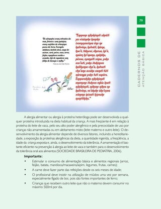 79




                                                                                                            ATENÇÃO BÁSICA
                                                                                              CADERNOS DE
       A alergia alimentar ou alergia à proteína heteróloga pode ser desenvolvida a qual-
quer proteína introduzida na dieta habitual da criança. A mais freqüente é em relação à
proteína do leite de vaca, pelo seu alto poder alergênico e pela precocidade de uso por
crianças não amamentadas ou em aleitamento misto (leite materno e outro leite). O de-
senvolvimento da alergia alimentar depende de diversos fatores, incluindo a hereditarie-
dade, a exposição às proteínas alergênicas da dieta, a quantidade ingerida, a freqüência, a
idade da criança exposta e, ainda, o desenvolvimento da tolerância. A amamentação é bas-
tante eficiente na prevenção à alergia ao leite de vaca e também para o desenvolvimento
da tolerância oral aos alimentos (SOCIEDADE BRASILEIRA DE PEDIATRIA, 2006).
      Importante:
      •	  Estimular o consumo de alimentação básica e alimentos regionais (arroz,
          feijão, batata, mandioca/macaxeira/aipim, legumes, frutas, carnes);
      •	  A carne deve fazer parte das refeições desde os seis meses de idade;
      •	  O profissional deve insistir na utilização de miúdos uma vez por semana,
          especialmente fígado de boi, pois são fontes importantes de ferro;
      •	  Crianças que recebem outro leite que não o materno devem consumir no
          máximo 500ml por dia.
 