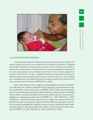 85




                                                                                                                    ATENÇÃO BÁSICA
                                                                                                      CADERNOS DE
2.5 ALIMENTOS PROCESSADOS

       A criança aprende a gostar de alimentos que lhe são oferecidos com freqüência e
passam a gostar da maneira com que eles foram introduzidos inicialmente. É desejável
que ela ingira alimentos com baixos teores de açúcar e sal, de modo que esse hábito se
mantenha na sua fase adulta. As versões doces ou mais condimentadas dos alimentos fa-
zem com que as crianças não se interessem por consumir frutas, verduras e legumes na
sua forma natural. É comum mães e cuidadores oferecerem a elas alimentos de sua pre-
ferência e que são desaconselhados para crianças menores de dois anos. Foi constatado
que o estabelecimento dos hábitos alimentares acontece durante os primeiros anos de
vida, por volta de dois a três anos. (SKINNER et al., 2002)
        Açúcar, café, enlatados, frituras, refrigerantes, balas, salgadinhos, biscoitos recheados e
outros alimentos com grandes quantidades de açúcar, gordura e corantes devem ser evita-
dos especialmente nos primeiros anos de vida (BRASIL, 2002a, 2002b). Já foi demonstrado
que o consumo desses tipos de alimentos está associado ao excesso de peso e à obesidade
ainda na infância, condições que podem perdurar até a idade adulta, além de provocarem
dislipidemias e alteração da pressão arterial (OVERBY et al., 2003; KRANZ et al., 2005;
DUBOIS et al., 2007). São também causa de anemia e alergias. As crianças já nascem com
preferência ao sabor doce; portanto, oferecer alimentos adicionados de açúcar ou alimen-
tos com grandes quantidades de energia faz com que a criança se desinteresse pelos cereais,
verduras e legumes, alimentos que têm outros sabores e são fontes de nutrientes impor-
tantes (OVERBY et al., 2003; KRANZ et al., 2005; DUBOIS et al., 2007)
 