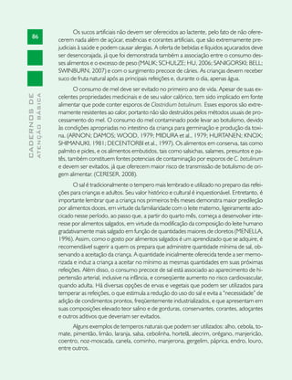 Os sucos artificiais não devem ser oferecidos ao lactente, pelo fato de não ofere-
       86
                               cerem nada além de açúcar, essências e corantes artificiais, que são extremamente pre-
                               judiciais à saúde e podem causar alergias. A oferta de bebidas e líquidos açucarados deve
                               ser desencorajada, já que foi demonstrada também a associação entre o consumo des-
                               ses alimentos e o excesso de peso (MALIK; SCHULZE; HU, 2006; SANIGORSKI; BELL;
                               SWINBURN, 2007) e com o surgimento precoce de cáries. As crianças devem receber
                               suco de fruta natural após as principais refeições e, durante o dia, apenas água.
                                      O consumo de mel deve ser evitado no primeiro ano de vida. Apesar de suas ex-
              ATENÇÃO BÁSICA
CADERNOS DE




                               celentes propriedades medicinais e de seu valor calórico, tem sido implicado em fonte
                               alimentar que pode conter esporos de Clostridium botulinum. Esses esporos são extre-
                               mamente resistentes ao calor, portanto não são destruídos pelos métodos usuais de pro-
                               cessamento do mel. O consumo do mel contaminado pode levar ao botulismo, devido
                               às condições apropriadas no intestino da criança para germinação e produção da toxi-
                               na. (ARNON; DAMOS; WOOD, 1979; MIDURA et al., 1979; HURTANEN; KNOX;
                               SHIMANUKI, 1981; DECENTORBI et al., 1997). Os alimentos em conserva, tais como
                               palmito e picles, e os alimentos embutidos, tais como salsichas, salames, presuntos e pa-
                               tês, também constituem fontes potenciais de contaminação por esporos de C. botulinum
                               e devem ser evitados, já que oferecem maior risco de transmissão de botulismo de ori-
                               gem alimentar. (CERESER, 2008).
                                      O sal é tradicionalmente o tempero mais lembrado e utilizado no preparo das refei-
                               ções para crianças e adultos. Seu valor histórico e cultural é inquestionável. Entretanto, é
                               importante lembrar que a criança nos primeiros três meses demonstra maior predileção
                               por alimentos doces, em virtude da familiaridade com o leite materno, ligeiramente ado-
                               cicado nesse período, ao passo que, a partir do quarto mês, começa a desenvolver inte-
                               resse por alimentos salgados, em virtude da modificação da composição do leite humano
                               gradativamente mais salgado em função de quantidades maiores de cloretos (MENELLA,
                               1996). Assim, como o gosto por alimentos salgados é um aprendizado que se adquire, é
                               recomendável sugerir a quem os prepara que administre quantidade mínima de sal, ob-
                               servando a aceitação da criança. A quantidade inicialmente oferecida tende a ser memo-
                               rizada e induz a criança a aceitar no mínimo as mesmas quantidades em suas próximas
                               refeições. Além disso, o consumo precoce de sal está associado ao aparecimento de hi-
                               pertensão arterial, inclusive na infância, e conseqüente aumento no risco cardiovascular,
                               quando adulta. Há diversas opções de ervas e vegetais que podem ser utilizados para
                               temperar as refeições, o que estimula a redução do uso do sal e evita a “necessidade” de
                               adição de condimentos prontos, freqüentemente industrializados, e que apresentam em
                               suas composições elevado teor salino e de gorduras, conservantes, corantes, adoçantes
                               e outros aditivos que deveriam ser evitados.
                                     Alguns exemplos de temperos naturais que podem ser utilizados: alho, cebola, to-
                               mate, pimentão, limão, laranja, salsa, cebolinha, hortelã, alecrim, orégano, manjericão,
                               coentro, noz-moscada, canela, cominho, manjerona, gergelim, páprica, endro, louro,
                               entre outros.
 