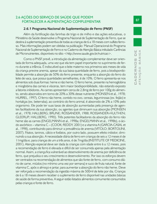 2.6 AÇÕES DO SERVIÇO DE SAÚDE QUE PODEM
    FORTALECER A ALIMENTAÇÃO COMPLEMENTAR                                                          87

      2.6.1 Programa Nacional de Suplementação de Ferro (PNSF)
      Além da fortificação das farinhas de trigo e de milho e das ações educativas, o
Ministério da Saúde desenvolve o Programa Nacional de Suplementação de Ferro, que se
destina à suplementação preventiva de todas as crianças de 6 a 18 meses com sulfato ferro-
so. Mais informações podem ser obtidas na publicação Manual Operacional do Programa
Nacional de Suplementação de Ferro e no Caderno de Atenção Básica intitulado Carências




                                                                                                           ATENÇÃO BÁSICA
                                                                                             CADERNOS DE
de Micronutrientes, disponíveis no sítio <http://www.saude.gov.br/nutricao>.
        Como o PNSF prevê, a introdução da alimentação complementar deve ser orien-
tada de forma adequada, uma vez que ela tem papel importante no suprimento de fer-
ro durante a infância. É indiscutível que o leite materno nos primeiros seis meses de vida
da criança previne anemia, apesar da sua baixa quantidade de ferro, pois a biodisponibi-
lidade permite a absorção de 50% do ferro presente, enquanto a absorção do ferro do
leite de vaca, que possui quantidades semelhantes, é de 10%. O ferro apresenta-se nos
alimentos sob duas formas: heme e não heme. O ferro heme, presente na hemoglobina
e mioglobina das carnes e vísceras, tem maior biodisponibilidade, não estando exposto
a fatores inibidores. As carnes apresentam cerca de 2,8mg de ferro por 100g do alimen-
to, sendo absorvidos em torno de 20% a 30% desse nutriente (MONSEN et al., 1978;
HURREL, 1997). O ferro não heme, contido no ovo, cereais, leguminosas (ex. feijão) e
hortaliças (ex. beterraba), ao contrário do ferro animal, é absorvido de 2% a 10% pelo
organismo. Ele pode ter suas taxas de absorção aumentadas pela presença de agen-
tes facilitadores da sua absorção, ou agentes que diminuem sua absorção (MONSEN
et al., 1978; HALLBERG; BRUNE; ROSSANDER, 1988; ROSSANDER-HULTHEN;
GLEERUP; HALLBERG, 1990). Três potentes facilitadores da absorção do ferro não
heme são as carnes (ENGELMANN et al., 1998a; ENGELMANN et al., 1998b), o áci-
do ascórbico – vitamina C – (COOK; REDDY, 2001) e a vitamina A (GARCIA-CASAL et
al., 1998), contribuindo para diminuir a prevalência de anemia (VITOLO; BORTOLINI,
2007). Fitatos, taninos, cálcio e fosfatos, por outro lado, possuem efeito inibidor, dimi-
nuindo a sua absorção. A necessidade diária de ferro em crianças de seis a 12 meses é de
11mg/dia e, para crianças de um a três anos, é de 7mg/dia (INSTITUTE OF MEDICINE,
2001). Atenção especial deve ser dada às crianças com idade entre 6 a 12 meses, pois
a recomendação de ferro é elevada e difícil de ser consumida apenas pela alimentação
normal. Assim, a criança fica vulnerável ao desenvolvimento de anemia por deficiência de
ferro, que prejudica o seu crescimento e desenvolvimento. Por isso os esforços devem
ser centrados na recomendação de alimentos que são fonte de ferro, com consumo diá-
rio de carne, miúdos (no mínimo uma vez por semana) e suco de fruta natural, fonte de
vitamina C, após o almoço e jantar, para aumentar a absorção do ferro não heme. Deve
ser reforçada a recomendação da ingestão máxima de 500ml de leite por dia. Crianças
de 6 a 18 meses devem receber o suplemento de ferro disponível nas unidades básicas
de saúde de forma preventiva. A seguir estão listados alimentos comumente consumidos
pelas crianças e fonte de ferro.
 