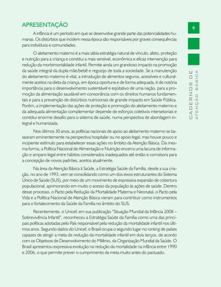 APRESENTAÇÃO                                                                                           9
       A infância é um período em que se desenvolve grande parte das potencialidades hu-
manas. Os distúrbios que incidem nessa época são responsáveis por graves consequências
para indivíduos e comunidades.
       O aleitamento materno é a mais sábia estratégia natural de vínculo, afeto, proteção
e nutrição para a criança e constitui a mais sensível, econômica e eficaz intervenção para
redução da morbimortalidade infantil. Permite ainda um grandioso impacto na promoção
da saúde integral da dupla mãe/bebê e regozijo de toda a sociedade. Se a manutenção




                                                                                                             ATENÇÃO BÁSICA
                                                                                               CADERNOS DE
do aleitamento materno é vital, a introdução de alimentos seguros, acessíveis e cultural-
mente aceitos na dieta da criança, em época oportuna e de forma adequada, é de notória
importância para o desenvolvimento sustentável e eqüitativo de uma nação, para a pro-
moção da alimentação saudável em consonância com os direitos humanos fundamen-
tais e para a prevenção de distúrbios nutricionais de grande impacto em Saúde Pública.
Porém, a implementação das ações de proteção e promoção do aleitamento materno e
da adequada alimentação complementar depende de esforços coletivos intersetoriais e
constitui enorme desafio para o sistema de saúde, numa perspectiva de abordagem in-
tegral e humanizada.
       Nos últimos 30 anos, as políticas nacionais de apoio ao aleitamento materno se ba-
searam eminentemente na perspectiva hospitalar ou no apoio legal, mas houve pouco e
incipiente estímulo para estabelecer essas ações no âmbito da Atenção Básica. Da mes-
ma forma, a Política Nacional de Alimentação e Nutrição encerra uma lacuna de informa-
ção e amparo legal entre hábitos considerados inadequados até então e corrobora para
a concepção de novos padrões, aceitos atualmente.
      Na área da Atenção Básica à Saúde, a Estratégia Saúde da Família, desde a sua cria-
ção, no ano de 1993, vem se consolidando como um dos eixos estruturantes do Sistema
Único de Saúde (SUS), por meio de um movimento de expressiva expansão de cobertura
populacional, aprimorando em muito o acesso da população às ações de saúde. Dentro
desse processo, o Pacto pela Redução da Mortalidade Materna e Neonatal, o Pacto pela
Vida e a Política Nacional de Atenção Básica vieram para contribuir como instrumentos
para o fortalecimento da Saúde da Família no âmbito do SUS.
       Recentemente, o Unicef, em sua publicação “Situação Mundial da Infância 2008 –
Sobrevivência Infantil”, reconheceu a Estratégia Saúde da Família como uma das princi-
pais políticas adotadas pelo País responsável pela redução da mortalidade infantil nos últi-
mos anos. Segundo dados do Unicef, o Brasil ocupa o segundo lugar no ranking de países
capazes de atingir a meta de redução da mortalidade infantil em dois terços, de acordo
com os Objetivos de Desenvolvimento do Milênio, da Organização Mundial da Saúde. O
Brasil apresentou expressiva evolução na redução da mortalidade na infância entre 1990
e 2006, o que permite prever o cumprimento da meta muito antes do pactuado.
 