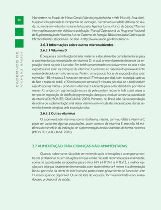 Nordeste e no Estado de Minas Gerais (Vale do Jequitinhonha e Vale Mucuri). Essa distri-
       90
                               buição é feita associada às campanhas de vacinação, na rotina das unidades básicas de saú-
                               de, ou ainda em visitas domiciliares feitas pelos Agentes Comunitários de Saúde. Maiores
                               informações podem ser obtidas na publicação Manual Operacional do Programa Nacional
                               de Suplementação de Vitamina A e no Caderno de Atenção Básica intitulado Carências de
                               Micronutrientes, disponíveis no sítio <http://www.saude.gov.br/nutricao>.
                                     2.6.3 Informações sobre outros micronutrientes
                                     2.6.3.1 Vitamina D
              ATENÇÃO BÁSICA
CADERNOS DE




                                      É pequena a contribuição do leite materno e dos alimentos complementares para
                               o suprimento das necessidades de vitamina D, o qual primordialmente depende da ex-
                               posição direta da pele à luz solar. Em bebês amamentados exclusivamente ao seio e não
                               expostos à luz solar, os estoques de vitamina D existentes ao nascimento provavelmente
                               seriam depletados em oito semanas. Porém, umas poucas horas de exposição à luz solar
                               no verão – 30 minutos a 2 horas por semana (17 minutos por dia), com exposição apenas
                               da face e mãos do bebê, e 30 minutos por semana (4 minutos por dia), se o bebê estiver
                               usando apenas fraldas – produzem vitamina D suficiente para evitar deficiência por vários
                               meses. Crianças com pigmentação escura da pele podem requerer três a seis vezes o
                               tempo de exposição de bebês de pigmentação clara para produzir a mesma quantidade
                               de vitamina D (MONTE; GIUGLIANI, 2004). Portanto, no Brasil, não há recomendação
                               de rotina de suplementação oral dessa vitamina em virtude das necessidades diárias se-
                               rem facilmente atingidas pela exposição solar.
                                     2.6.3.2 Outras vitaminas
                                     O suprimento de vitaminas como riboflavina, niacina, tiamina, folato e vitamina C
                               pode ser baixo em algumas populações, assim como o de vitamina E, mas não há evi-
                               dência de benefício da indicação de suplementação dessas vitaminas de forma rotineira
                               (MONTE; GIUGLIANI, 2004).



                               2.7 ALIMENTAÇÃO PARA CRIANÇAS NÃO AMAMENTADAS

                                      Quando o desmame não pôde ser revertido após orientações e acompanhamen-
                               to dos profissionais ou em situações em que a mãe não está recomendada a amamentar,
                               como no caso da mãe soropositiva para o vírus HIV e HTLV-1 e HTLV-2, a melhor op-
                               ção para crianças totalmente desmamadas com idade inferior a 4 meses é a alimentação
                               láctea, por meio da oferta de leite humano pasteurizado proveniente de Banco de Leite
                               Humano, quando disponível. O uso de leite de vaca e/ou fórmula infantil deve ser avalia-
                               do pelo profissional de saúde.
 