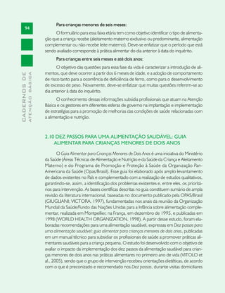 Para crianças menores de seis meses:
       94
                                     O formulário para essa faixa etária tem como objetivo identificar o tipo de alimenta-
                               ção que a criança recebe (aleitamento materno exclusivo ou predominante, alimentação
                               complementar ou não recebe leite materno). Deve-se enfatizar que o período que está
                               sendo avaliado corresponde à prática alimentar do dia anterior à data do inquérito.
                                     Para crianças entre seis meses e até dois anos:
                                      O objetivo das questões para essa fase da vida é caracterizar a introdução de ali-
                               mentos, que deve ocorrer a partir dos 6 meses de idade, e a adoção de comportamento
              ATENÇÃO BÁSICA
CADERNOS DE




                               de risco tanto para a ocorrência de deficiência de ferro, como para o desenvolvimento
                               de excesso de peso. Novamente, deve-se enfatizar que muitas questões referem-se ao
                               dia anterior à data do inquérito.
                                     O conhecimento dessas informações subsidia profissionais que atuam na Atenção
                               Básica e os gestores em diferentes esferas de governo na implantação e implementação
                               de estratégias para a promoção de melhorias das condições de saúde relacionadas com
                               a alimentação e nutrição.



                               2.10 DEZ PASSOS PARA UMA ALIMENTAÇÃO SAUDÁVEL: GUIA
                                   ALIMENTAR PARA CRIANÇAS MENORES DE DOIS ANOS

                                      O Guia Alimentar para Crianças Menores de Dois Anos é uma iniciativa do Ministério
                               da Saúde (Áreas Técnicas de Alimentação e Nutrição e da Saúde da Criança e Aleitamento
                               Materno) e do Programa de Promoção e Proteção à Saúde da Organização Pan-
                               Americana da Saúde (Opas/Brasil). Esse guia foi elaborado após amplo levantamento
                               de dados existentes no País e complementado com a realização de estudos qualitativos,
                               garantindo-se, assim, a identificação dos problemas existentes e, entre eles, os prioritá-
                               rios para intervenção. As bases científicas descritas no guia constituem sumário de ampla
                               revisão da literatura internacional, baseadas no documento publicado pela OPAS/Brasil
                               (GIUGLIANI; VICTORA, 1997), fundamentadas nos anais da reunião da Organização
                               Mundial da Saúde/Fundo das Nações Unidas para a Infância sobre alimentação comple-
                               mentar, realizada em Montpellier, na França, em dezembro de 1995, e publicadas em
                               1998 (WORLD HEALTH ORGANIZATION, 1998). A partir desse estudo, foram ela-
                               boradas recomendações para uma alimentação saudável, expressas em Dez passos para
                               uma alimentação saudável: guia alimentar para crianças menores de dois anos, publicadas
                               em um manual técnico para subsidiar os profissionais de saúde a promover práticas ali-
                               mentares saudáveis para a criança pequena. O estudo foi desenvolvido com o objetivo de
                               avaliar o impacto da implementação dos dez passos da alimentação saudável para crian-
                               ças menores de dois anos nas práticas alimentares no primeiro ano de vida (VITOLO et
                               al., 2005), sendo que o grupo de intervenção recebeu orientações dietéticas, de acordo
                               com o que é preconizado e recomendado nos Dez passos, durante visitas domiciliares
 