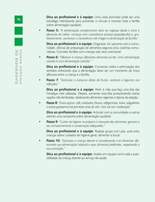 Dica ao profissional e à equipe: Uma visita domiciliar pode ser uma
       96                           estratégia interessante para aumentar o vínculo e orientar toda a família
                                    sobre alimentação saudável.
                               •	   Passo 5: “A alimentação complementar deve ser espessa desde o início e
                                    oferecida de colher; começar com consistência pastosa (papas/purês) e, gra-
                                    dativamente, aumentar a consistência até chegar à alimentação da família.”
                                    Dica ao profissional e à equipe: Organizar, em parceria com a comu-
                                    nidade, oficinas de preparação de alimentos seguros e/ou cozinhas comu-
              ATENÇÃO BÁSICA
CADERNOS DE




                                    nitárias. Convidar famílias com crianças sob risco nutricional.
                               •	   Passo 6: “Oferecer à criança diferentes alimentos ao dia. Uma alimentação
                                    variada é uma alimentação colorida.”
                                    Dica ao profissional e à equipe: Conversar sobre a estimulação dos
                                    sentidos enfocando que a alimentação deve ser um momento de troca
                                    afetuosa entre a criança e a família.
                               •	   Passo 7: “Estimular o consumo diário de frutas, verduras e legumes nas
                                    refeições.”
                                    Dica ao profissional e à equipe: Pedir à mãe que faça uma lista das
                                    hortaliças mais utilizadas. Depois, aumentar essa lista acrescentando outras
                                    opções não lembradas, destacando alimentos regionais e típicos da estação.
                               •	   Passo 8: “Evitar açúcar, café, enlatados, frituras, refrigerantes, balas, salgadinhos
                                    e outras guloseimas nos primeiros anos de vida. Usar sal com moderação.”
                                    Dica ao profissional e à equipe: Articular com a comunidade e outros
                                    setores uma campanha sobre alimentação saudável.
                               •	   Passo 9: “Cuidar da higiene no preparo e manuseio dos alimentos: garantir o
                                    seu armazenamento e conservação adequados.”
                                    Dica ao profissional e à equipe: Realizar grupo com pais, avós e/ou
                                    crianças sobre cuidados de higiene geral, alimentar e bucal.
                               •	   Passo 10: “Estimular a criança doente e convalescente a se alimentar, ofe-
                                    recendo sua alimentação habitual e seus alimentos preferidos, respeitando a
                                    sua aceitação.”
                                    Dica ao profissional e à equipe: Avaliar em equipe como está a aces-
                                    sibilidade da criança doente ao serviço de saúde.
 