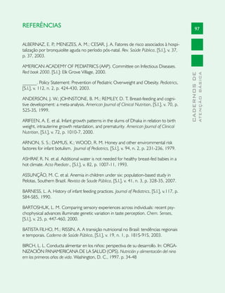 REFERÊNCIAS                                                                                          97


ALBERNAZ, E. P MENEZES, A. M.; CESAR, J. A. Fatores de risco associados à hospi-
                 .;
talização por bronquiolite aguda no período pós-natal. Rev. Saúde Pública, [S.l.], v. 37,
p. 37, 2003.

AMERICAN ACADEMY OF PEDIATRICS (AAP). Committee on Infectious Diseases.
Red book 2000. [S.l.]: Elk Grove Village, 2000.




                                                                                                             ATENÇÃO BÁSICA
                                                                                               CADERNOS DE
______. Policy Statement: Prevention of Pediatric Overweight and Obesity. Pediatrics,
[S.l.], v. 112, n. 2, p. 424-430, 2003.

ANDERSON, J. W.; JOHNSTONE, B. M.; REMLEY, D. T. Breast-feeding and cogni-
tive development: a meta-analysis. American Journal of Clinical Nutrition, [S.l.], v. 70, p.
525-35, 1999.

ARIFEEN, A. E. et al. Infant growth patterns in the slums of Dhaka in relation to birth
weight, intrauterine growth retardation, and prematurity. American Journal of Clinical
Nutrition, [S.l.], v. 72, p. 1010-7, 2000.

ARNON, S. S.; DAMUS, K.; WOOD, R. M. Honey and other envirommental risk
factores for infant botulism. Journal of Pediatrics, [S.l.], v. 94, n. 2, p. 231-236, 1979.

ASHRAF, R. N. et al. Additional water is not needed for healthy breast-fed babies in a
hot climate. Acta Paediatr., [S.l.], v. 82, p. 1007-11, 1993.

ASSUNÇÃO, M. C. et al. Anemia in children under six: population-based study in
Pelotas, Southern Brazil. Revista de Saude Pública, [S.l.], v. 41, n. 3, p. 328-35, 2007.

BARNESS, L. A. History of infant feeding practices. Journal of Pediatrics, [S.l.], v.117, p.
S84-S85, 1990.

BARTOSHUK, L. M. Comparing sensory experiences across individuals: recent psy-
chophysical advances illuminate genetic variation in taste perception. Chem. Senses,
[S.l.], v. 25, p. 447-460, 2000.

BATISTA FILHO, M.; RISSIN, A. A transição nutricional no Brasil: tendências regionais
e temporais. Caderno de Saúde Pública, [S.l.], v. 19, n. 1, p. 181S-91S, 2003.

BIRCH, L. L. Conducta alimentar en los niños: perspectiva de su desarrollo. In: ORGA-
NIZACIÓN PANAMERICANA DE LA SALUD (OPS). Nutrición y alimentación del nino
em los primeros años de vida. Washington, D. C., 1997. p. 34-48
 