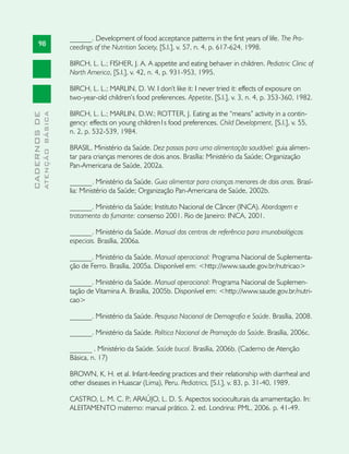 ______. Development of food acceptance patterns in the first years of life. The Pro-
       98                      ceedings of the Nutrition Society, [S.l.], v. 57, n. 4, p. 617-624, 1998.

                               BIRCH, L. L.; FISHER, J. A. A appetite and eating behaver in children. Pediatric Clinic of
                               North America, [S.l.], v. 42, n. 4, p. 931-953, 1995.

                               BIRCH, L. L.; MARLIN, D. W. I don’t like it: I never tried it: effects of exposure on
                               two-year-old children’s food preferences. Appetite, [S.l.], v. 3, n. 4, p. 353-360, 1982.

                               BIRCH, L. L.; MARLIN, D.W.; ROTTER, J. Eating as the “means” activity in a contin-
              ATENÇÃO BÁSICA
CADERNOS DE




                               gency: effects on young children1s food preferences. Child Development, [S.l.], v. 55,
                               n. 2, p. 532-539, 1984.

                               BRASIL. Ministério da Saúde. Dez passos para uma alimentação saudável: guia alimen-
                               tar para crianças menores de dois anos. Brasília: Ministério da Saúde; Organização
                               Pan-Americana de Saúde, 2002a.

                               ______. Ministério da Saúde. Guia alimentar para crianças menores de dois anos. Brasí-
                               lia: Ministério da Saúde; Organização Pan-Americana de Saúde, 2002b.

                               ______. Ministério da Saúde; Instituto Nacional de Câncer (INCA). Abordagem e
                               tratamento do fumante: consenso 2001. Rio de Janeiro: INCA, 2001.

                               ______. Ministério da Saúde. Manual dos centros de referência para imunobiológicos
                               especiais. Brasília, 2006a.

                               ______. Ministério da Saúde. Manual operacional: Programa Nacional de Suplementa-
                               ção de Ferro. Brasília, 2005a. Disponível em: <http://www.saude.gov.br/nutricao>

                               ______. Ministério da Saúde. Manual operacional: Programa Nacional de Suplemen-
                               tação de Vitamina A. Brasília, 2005b. Disponível em: <http://www.saude.gov.br/nutri-
                               cao>

                               ______. Ministério da Saúde. Pesquisa Nacional de Demografia e Saúde. Brasília, 2008.

                               ______. Ministério da Saúde. Política Nacional de Promoção da Saúde. Brasília, 2006c.

                               ______ . Ministério da Saúde. Saúde bucal. Brasília, 2006b. (Caderno de Atenção
                               Básica, n. 17)

                               BROWN, K. H. et al. Infant-feeding practices and their relationship with diarrheal and
                               other diseases in Huascar (Lima), Peru. Pediatrics, [S.l.], v. 83, p. 31-40, 1989.

                               CASTRO, L. M. C. P ARAÚJO, L. D. S. Aspectos socioculturais da amamentação. In:
                                                 .;
                               ALEITAMENTO materno: manual prático. 2. ed. Londrina: PML, 2006. p. 41-49.
 