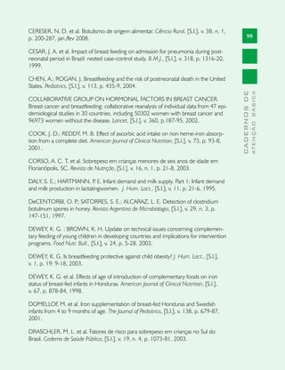 CERESER, N. D. et al. Botulismo de origem alimentar. Ciência Rural, [S.l.], v. 38, n. 1,
p. 200-287, jan./fev 2008.                                                                         99

CESAR, J. A. et al. Impact of breast feeding on admission for pneumonia during post-
neonatal period in Brazil: nested case-control study. B.M.J., [S.l.], v. 318, p. 1316-20,
1999.

CHEN, A.; ROGAN, J. Breastfeeding and the risk of postneonatal death in the United
States. Pediatrics, [S.l.], v. 113, p. 435-9, 2004.




                                                                                                           ATENÇÃO BÁSICA
                                                                                             CADERNOS DE
COLLABORATIVE GROUP ON HORMONAL FACTORS IN BREAST CANCER.
Breast cancer and breastfeeding: collaborative reanalysis of individual data from 47 epi-
demiological studies in 30 countries, including 50302 women with breast cancer and
96973 women without the disease. Lancet, [S.l.], v. 360, p.187-95, 2002.

COOK, J. D.; REDDY, M. B. Effect of ascorbic acid intake on non heme-iron absorp-
tion from a complete diet. American Journal of Clinical Nutrition, [S.l.], v. 73, p. 93-8,
2001.

CORSO, A. C. T. et al. Sobrepeso em crianças menores de seis anos de idade em
Florianópolis, SC. Revista de Nutrição, [S.l.], v. 16, n. 1, p. 21-8, 2003.

DALY, S. E.; HARTMANN, P E. Infant demand and milk supply. Part 1: Infant demand
                              .
and milk production in lactatingwomen. J. Hum. Lact., [S.l.], v. 11, p. 21-6, 1995.

DeCENTORBI, O. P SATORRES, S. E.; ALCARAZ, L. E. Detection of clostridium
                    .;
botulinum spores in honey. Revista Argentina de Microbiologia, [S.l.], v. 29, n. 3, p.
147-151, 1997.

DEWEY, K. G. ; BROWN, K. H. Update on technical issues concerning complemen-
tary feeding of young children in developing countries and implications for intervention
programs. Food Nutr. Bull., [S.l.], v. 24, p. 5-28, 2003.

DEWEY, K. G. Is breastfeeding protective against child obesity? J. Hum. Lact., [S.l.],
v. 1, p. 19: 9-18, 2003.

DEWEY, K. G. et al. Effects of age of introduction of complementary foods on iron
status of breast-fed infants in Honduras. American Journal of Clinical Nutrition, [S.l.],
v. 67, p. 878-84, 1998.

DOMELLOF, M. et al. Iron supplementation of breast-fed Honduras and Swedish
infants from 4 to 9 months of age. The Journal of Pediatrics, [S.l.], v. 138, p. 679-87,
2001.

DRASCHLER, M. L. et al. Fatores de risco para sobrepeso em crianças no Sul do
Brasil. Caderno de Saúde Pública, [S.l.], v. 19, n. 4, p. 1073-81, 2003.
 
