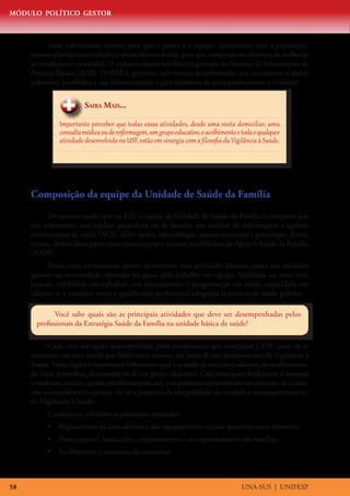 MÓDULO POLÍTICO GESTOR
UNA-SUS | UNIFESP58
Essas informações servem para que o gestor e a equipe, juntamente com a população,
possam planejar as atividades a serem desenvolvidas, para que cumpram seu objetivo de melhorar
as condições encontradas. O cadastro destas famílias é registrado no Sistema de Informações da
Atenção Básica (SIAB). O SIAB é, portanto, um sistema de informação que sistematiza os dados
coletados, possibilita a sua informatização e gera relatórios de acompanhamento e avaliação.
Saiba Mais...
Importante perceber que todas essas atividades, desde uma visita domiciliar, uma
consultamédicaoudeenfermagem,umgrupoeducativo,oacolhimentoetodaequalquer
atividade desenvolvida na USF, estão em sinergia com a filosofia da Vigilância à Saúde.
Composição da equipe da Unidade de Saúde da Família
Do mesmo modo que na ESF, a equipe da Unidade de Saúde da Família é composta por
um enfermeiro, um médico generalista ou de família, um auxiliar de enfermagem e agentes
comunitários de saúde (ACS). Além desses, odontólogos, assistentes sociais e psicólogos, dentre
outros, devem fazer parte tanto nessas equipes quanto nos Núcleos de Apoio à Saúde da Família
(NASF).
Todos esses profissionais devem desenvolver suas atividades laborais, tanto nas unidades
quanto na comunidade, devendo ter gosto pelo trabalho em equipe, facilidade no trato com
pessoas, habilidade em trabalhar com planejamento e programação em saúde; capacidade em
adaptar-se a situações novas e qualificação profissional adequada às práticas de saúde pública.
Você sabe quais são as principais atividades que deve ser desempenhadas pelos
profissionais da Estratégia Saúde da Família na unidade básica de saúde?
Cada uma das ações desempenhada pelos profissionais que compõem a ESF, antes de se
constituir em uma tarefa que finda em si mesmo, faz parte de um projeto maior de Vigilância à
Saúde. Nessa lógica é importante refletirmos qual o sentido de uma área adscrita, do acolhimento,
da visita domiciliar, da consulta ou de um grupo educativo. Caso estas ações findem em si mesmas
e resolvam, ou não, apenas problemas pontuais, e os profissionais envolvidos no processo de cuidar,
não transcendam às queixas, foi vã a proposta da integralidade do cuidado e consequentemente
da Vigilância à Saúde.
Conheça ou relembre as principais atividades:
•	 Mapeamento da área adscrita e dos equipamentos sociais presentes nesse território;
•	 Planejamento, busca ativa, cadastramento e acompanhamento das famílias;
•	 Acolhimento e marcação de consultas;
 