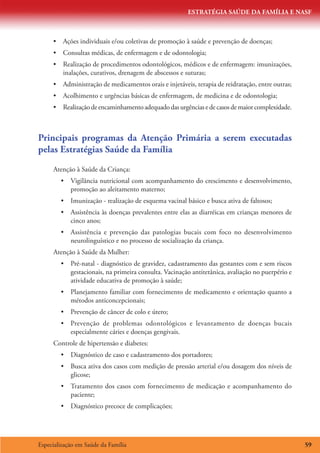 ESTRATÉGIA SAÚDE DA FAMÍLIA E NASF
Especialização em Saúde da Família 59
•	 Ações individuais e/ou coletivas de promoção à saúde e prevenção de doenças;
•	 Consultas médicas, de enfermagem e de odontologia;
•	 Realização de procedimentos odontológicos, médicos e de enfermagem: imunizações,
inalações, curativos, drenagem de abscessos e suturas;
•	 Administração de medicamentos orais e injetáveis, terapia de reidratação, entre outras;
•	 Acolhimento e urgências básicas de enfermagem, de medicina e de odontologia;
•	 Realizaçãodeencaminhamentoadequadodasurgênciasedecasosdemaiorcomplexidade.
Principais programas da Atenção Primária a serem executadas
pelas Estratégias Saúde da Família
Atenção à Saúde da Criança:
•	 Vigilância nutricional com acompanhamento do crescimento e desenvolvimento,
promoção ao aleitamento materno;
•	 Imunização - realização de esquema vacinal básico e busca ativa de faltosos;
•	 Assistência às doenças prevalentes entre elas as diarréicas em crianças menores de
cinco anos;
•	 Assistência e prevenção das patologias bucais com foco no desenvolvimento
neurolinguístico e no processo de socialização da criança.
Atenção à Saúde da Mulher:
•	 Pré-natal - diagnóstico de gravidez, cadastramento das gestantes com e sem riscos
gestacionais, na primeira consulta. Vacinação antitetânica, avaliação no puerpério e
atividade educativa de promoção à saúde;
•	 Planejamento familiar com fornecimento de medicamento e orientação quanto a
métodos anticoncepcionais;
•	 Prevenção de câncer de colo e útero;
•	 Prevenção de problemas odontológicos e levantamento de doenças bucais
especialmente cáries e doenças gengivais.
Controle de hipertensão e diabetes:
•	 Diagnóstico de caso e cadastramento dos portadores;
•	 Busca ativa dos casos com medição de pressão arterial e/ou dosagem dos níveis de
glicose;
•	 Tratamento dos casos com fornecimento de medicação e acompanhamento do
paciente;
•	 Diagnóstico precoce de complicações;
 