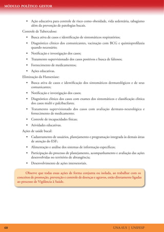 MÓDULO POLÍTICO GESTOR
UNA-SUS | UNIFESP60
•	 Ação educativa para controle de risco como obesidade, vida sedentária, tabagismo
além da prevenção de patologias bucais.
Controle de Tuberculose:
•	 Busca ativa de casos e identificação de sintomáticos respiratórios;
•	 Diagnóstico clínico dos comunicantes, vacinação com BCG e quimioprofilaxia
quando necessário;
•	 Notificação e investigação dos casos;
•	 Tratamento supervisionado dos casos positivos e busca de faltosos;
•	 Fornecimento de medicamentos;
•	 Ações educativas.
Eliminação da Hanseníase:
•	 Busca ativa de casos e identificação dos sintomáticos dermatológicos e de seus
comunicantes;
•	 Notificação e investigação dos casos;
•	 Diagnóstico clínico dos casos com exames dos sintomáticos e classificação clínica
dos casos multi e palcibacilares;
•	 Tratamento supervisionado dos casos com avaliação dermato-neurológica e
fornecimento de medicamento;
•	 Controle de incapacidades físicas;
•	 Atividades educativas.
Ações de saúde bucal:
•	 Cadastramento de usuários, planejamento e programação integrada às demais áreas
de atenção do ESF;
•	 Alimentação e análise dos sistemas de informação específicos;
•	 Participação do processo de planejamento, acompanhamento e avaliação das ações
desenvolvidas no território de abrangência;
•	 Desenvolvimento de ações intersetoriais.
Observe que todas essas ações de forma conjunta ou isolada, ao trabalhar com os
conceitos de promoção, prevenção e controle de doenças e agravos, estão diretamente ligadas
ao processo de Vigilância à Saúde.
 
