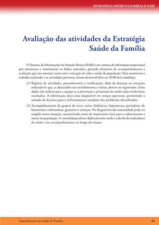 ESTRATÉGIA SAÚDE DA FAMÍLIA E NASF
Especialização em Saúde da Família 61
Avaliação das atividades da Estratégia
Saúde da Família
O Sistema de Informações da Atenção Básica (SIAB) é um sistema de informação responsável
por armazenar e sistematizar os dados coletados, gerando relatórios de acompanhamento e
avaliação que vão mostrar como está a situação de vida e saúde da população. Para monitorar o
trabalho realizado e as atividades previstas, foram desenvolvidos no SIAB dois módulos:
(1)	Registro de atividades, procedimentos e notificações, além de doenças ou situações
indesejáveis que, se detectados nos atendimentos e visitas, devem ser registrados. Esses
dados vão indicar para a equipe se a prevenção e promoção de saúde estão tendo bons
resultados. A informação deve estar disponível em tempo oportuno, permitindo a
tomada de decisões para o enfrentamento imediato dos problemas identificados.
(2)	Acompanhamento de grupos de risco, como diabéticos, hipertensos, portadores de
hanseníase e tuberculose, gestantes e crianças. No diagnóstico da comunidade pode ter
surgido outra situação, caracterizada como de importante risco para o adoecimento e
morte na população. A consolidação desses dados permite ainda o cálculo de indicadores
de saúde e seu acompanhamento ao longo do tempo.
 