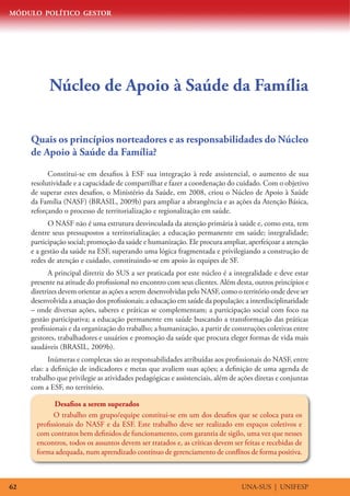 MÓDULO POLÍTICO GESTOR
UNA-SUS | UNIFESP62
Núcleo de Apoio à Saúde da Família
Quais os princípios norteadores e as responsabilidades do Núcleo
de Apoio à Saúde da Família?
Constitui-se em desafios à ESF sua integração à rede assistencial, o aumento de sua
resolutividade e a capacidade de compartilhar e fazer a coordenação do cuidado. Com o objetivo
de superar estes desafios, o Ministério da Saúde, em 2008, criou o Núcleo de Apoio à Saúde
da Família (NASF) (BRASIL, 2009b) para ampliar a abrangência e as ações da Atenção Básica,
reforçando o processo de territorialização e regionalização em saúde.
O NASF não é uma estrutura desvinculada da atenção primária à saúde e, como esta, tem
dentre seus pressupostos a territorialização; a educação permanente em saúde; integralidade;
participação social; promoção da saúde e humanização. Ele procura ampliar, aperfeiçoar a atenção
e a gestão da saúde na ESF, superando uma lógica fragmentada e privilegiando a construção de
redes de atenção e cuidado, constituindo-se em apoio às equipes de SF.
A principal diretriz do SUS a ser praticada por este núcleo é a integralidade e deve estar
presente na atitude do profissional no encontro com seus clientes. Além desta, outros princípios e
diretrizes devem orientar as ações a serem desenvolvidas pelo NASF, como o território onde deve ser
desenvolvida a atuação dos profissionais; a educação em saúde da população; a interdisciplinaridade
– onde diversas ações, saberes e práticas se complementam; a participação social com foco na
gestão participativa; a educação permanente em saúde buscando a transformação das práticas
profissionais e da organização do trabalho; a humanização, a partir de construções coletivas entre
gestores, trabalhadores e usuários e promoção da saúde que procura eleger formas de vida mais
saudáveis (BRASIL, 2009b).
Inúmeras e complexas são as responsabilidades atribuídas aos profissionais do NASF, entre
elas: a definição de indicadores e metas que avaliem suas ações; a definição de uma agenda de
trabalho que privilegie as atividades pedagógicas e assistenciais, além de ações diretas e conjuntas
com a ESF, no território.
Desafios a serem superados
O trabalho em grupo/equipe constitui-se em um dos desafios que se coloca para os
profissionais do NASF e da ESF. Este trabalho deve ser realizado em espaços coletivos e
com contratos bem definidos de funcionamento, com garantia de sigilo, uma vez que nesses
encontros, todos os assuntos devem ser tratados e, as críticas devem ser feitas e recebidas de
forma adequada, num aprendizado contínuo de gerenciamento de conflitos de forma positiva.
 