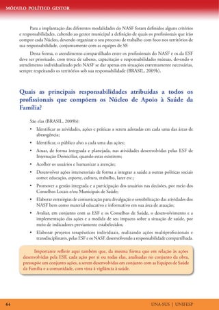 MÓDULO POLÍTICO GESTOR
UNA-SUS | UNIFESP64
Para a implantação das diferentes modalidades do NASF foram definidos alguns critérios
e responsabilidades, cabendo ao gestor municipal a definição de quais os profissionais que irão
compor cada Núcleo, devendo organizar o seu processo de trabalho com foco nos territórios de
sua responsabilidade, conjuntamente com as equipes de SF.
Desta forma, o atendimento compartilhado entre os profissionais do NASF e os da ESF
deve ser priorizado, com troca de saberes, capacitação e responsabilidades mútuas, devendo o
atendimento individualizado pelo NASF se dar apenas em situações extremamente necessárias,
sempre respeitando os territórios sob sua responsabilidade (BRASIL, 2009b).
Quais as principais responsabilidades atribuídas a todos os
profissionais que compõem os Núcleo de Apoio à Saúde da
Família?
São elas (BRASIL, 2009b):
•	 Identificar as atividades, ações e práticas a serem adotadas em cada uma das áreas de
abrangência;
•	 Identificar, o público alvo a cada uma das ações;
•	 Atuar, de forma integrada e planejada, nas atividades desenvolvidas pelas ESF de
Internação Domiciliar, quando estas existirem;
•	 Acolher os usuários e humanizar a atenção;
•	 Desenvolver ações intersetoriais de forma a integrar a saúde a outras políticas sociais
como: educação, esporte, cultura, trabalho, lazer etc.;
•	 Promover a gestão integrada e a participação dos usuários nas decisões, por meio dos
Conselhos Locais e/ou Municipais de Saúde;
•	 Elaborar estratégias de comunicação para divulgação e sensibilização das atividades dos
NASF bem como material educativo e informativo em sua área de atuação;
•	 Avaliar, em conjunto com as ESF e os Conselhos de Saúde, o desenvolvimento e a
implementação das ações e a medida de seu impacto sobre a situação de saúde, por
meio de indicadores previamente estabelecidos;
•	 Elaborar projetos terapêuticos individuais, realizando ações multiprofissionais e
transdisciplinares, pelas ESF e os NASF, desenvolvendo a responsabilidade compartilhada.
Importante refletir aqui também que, da mesma forma que em relação às ações
desenvolvidas pela ESF, cada ação por si ou todas elas, analisadas no conjunto da obra,
pressupõe um conjunto ações, a serem desenvolvidas em conjunto com as Equipes de Saúde
da Família e a comunidade, com vista à vigilância à saúde.
 