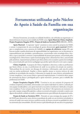 ESTRATÉGIA SAÚDE DA FAMÍLIA E NASF
Especialização em Saúde da Família 65
Ferramentas utilizadas pelo Núcleo
de Apoio à Saúde da Família em sua
organização
Diversas ferramentas, já testadas na realidade brasileiras, são utilizadas na organização e o
desenvolvimento do processo de trabalho do NASF como: Apoio Matricial, Clínica Ampliada,
ProjetoTerapêutico Singular (PTS) e Projeto de Saúde noTerritório (PST) (BRASIL, 2009b).
Apoio Matricial - A expressão “apoio” constitui-se como central na proposta do NASF,
e remete à compreensão de uma tecnologia de gestão denominada apoio matricial (NASF),
que se complementa com o processo de trabalho em equipes de referência (equipe SF), que
buscam mudar o padrão dominante de responsabilidade nas organizações: em vez das pessoas se
responsabilizarem por atividades e procedimentos, caracterizadas como tecnologia dura e leve-
dura, o que se pretende é construir a responsabilidade de pessoas para pessoas, caracterizada pelas
tecnologias leves. Desta forma o apoio matricial agrega tanto a dimensão leve-dura, caracterizada
pela assistência, responsável por produzir ação clínica direta com os usuários, quanto da tecnologia
leve, caracterizada pela ação técnico-pedagógica que produz apoio educativo com e para a equipe.
Clínica Ampliada - A proposta de Clínica Ampliada se direciona a todos os profissionais
que fazem clínica, ou seja, os profissionais de saúde na sua prática de atenção aos usuários.
Toda profissão faz um recorte, um destaque de sintomas e informações, cada uma de acordo
com seu núcleo profissional. Ampliar a clínica significa ajustar os recortes teóricos de cada
profissão às necessidades dos usuários. A discussão em equipe de casos clínicos, principalmente
se mais complexos, é um recurso clínico e gerencial importantíssimo. A existência desse espaço
de construção da clínica é privilegiada para o apoio matricial e, portanto, para o trabalho dos
profissionais do NASF.
Projeto Terapêutico Singular (PTS) - Constitui-se em um conjunto de propostas de
condutas terapêuticas articuladas, direcionadas a um sujeito individual ou coletivo, realizada por
uma equipe interdisciplinar, com apoio matricial se necessário. Geralmente é dedicado a situações
mais complexas. É uma variação da discussão de “caso clínico”. Ele representa um momento em
que toda a equipe compartilha opiniões e saberes na tentativa de ajudar a entender o sujeito com
alguma demanda de cuidado em saúde e, consequentemente, para definição de propostas de ações.
Projeto de Saúde no Território (PST) - Pretende ser uma estratégia das equipes de SF e
do NASF, para desenvolver ações efetivas na produção da saúde em um território articulando os
serviços de saúde com outros serviços e políticas sociais, de forma a investir na qualidade de vida e
na autonomia das comunidades. Ele deve iniciar-se pela identificação de uma área e/ou população
 