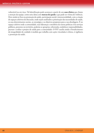 MÓDULO POLÍTICO GESTOR
UNA-SUS | UNIFESP66
vulnerável ou em risco. Tal identificação pode acontecer a partir de um caso clínico que chame
a atenção da equipe, como uma idosa com marcas de queda e que pode ser vítima de violência.
Deve ainda ter foco na promoção da saúde, participação social e intersetorialidade, com a criação
de espaços coletivos de discussão, onde sejam analisados a priorização das necessidades de saúde,
os seus determinantes sociais, as estratégias e os objetivos propostos para a sua abordagem. É no
espaço coletivo onde a comunidade, suas lideranças e membros de outras políticas e/ou serviços
públicos, presentes no território, poderão se apropriar, reformular, estabelecer responsabilidades,
pactuar e avaliar o projeto de saúde para a comunidade. O PST auxilia ainda o fortalecimento
da integralidade do cuidado à medida que trabalha com ações vinculadas à clínica, à vigilância
e promoção da saúde.
 